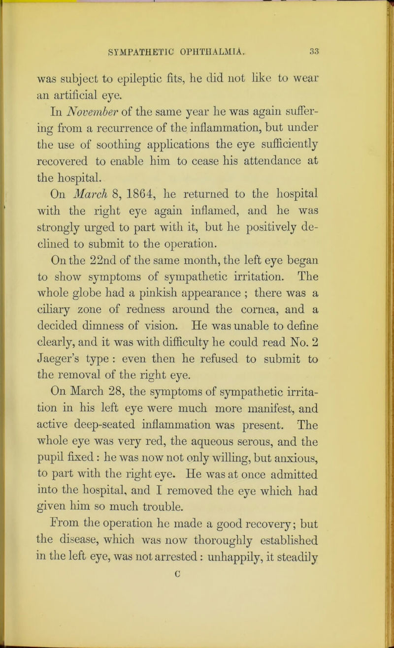 was subject to epileptic fits, he did not like to wear an artilicial eye. In November of the same year he was again suffer- ing from a recurrence of the inflammation, but under the use of soothing applications the eye sufficiently recovered to enable him to cease his attendance at the hospital. On March 8, 1864, he returned to the hospital with the right eye again inflamed, and he was strongly urged to part with it, but he positively de- clined to submit to the operation. On the 22nd of the same month, the left eye began to show symptoms of sympathetic irritation. The whole globe had a pinkish appearance ; there was a ciliary zone of redness around the cornea, and a decided dimness of vision. He was unable to define clearly, and it was with difficulty he could read No. 2 Jaeger’s type : even then he refused to submit to the removal of the right eye. On March 28, the symptoms of sympathetic irrita- tion in his left eye were much more manifest, and active deep-seated inflammation was present. The whole eye was very red, the aqueous serous, and the pupil fixed : he was now not only willing, but anxious, to part with the right eye. He was at once admitted into the hospital, and I removed the eye which had given him so much trouble. From the operation he made a good recovery; but the disease, which was now thoroughly established in the left eye, was not arrested: unhappily, it steadily c