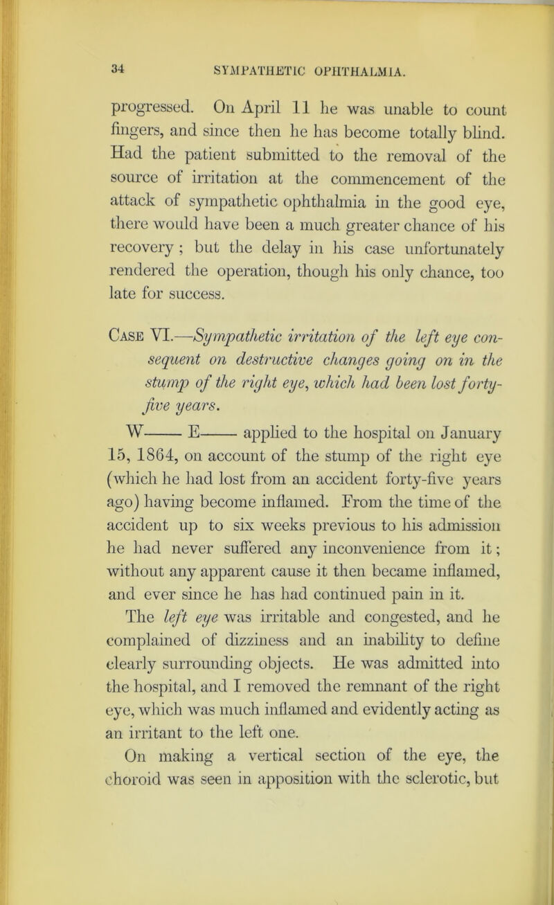 progressed. On April 11 he was unable to count fingers, and since then he has become totally blind. Had the patient submitted to the removal of the source of irritation at the commencement of the attack of sympathetic ophthalmia in the good eye, there would have been a much greater chance of his recovery ; but the delay in his case unfortunately rendered the operation, though his only chance, too late for success. Case VI.—Sympathetic irritation of the left eye con- sequent on destructive changes going on in the stump of the right eye, which had been lost forty- five years. W E applied to the hospital on January 15, 1864, on account of the stump of the right eye (which he had lost from an accident forty-five years ago) having become inflamed. From the time of the accident up to six weeks previous to his admission he had never suffered any inconvenience from it; without any apparent cause it then became inflamed, and ever since he has had continued pain in it. The left eye was irritable and congested, and he complained of dizziness and an inability to define clearly surrounding objects. He was admitted into the hospital, and I removed the remnant of the right eye, which was much inflamed and evidently acting as an irritant to the left one. On making a vertical section of the eye, the choroid was seen in apposition with the sclerotic, but