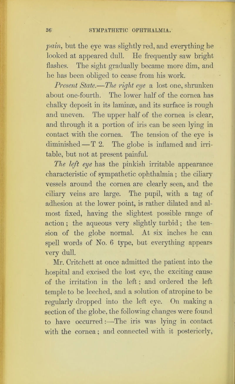 pain, but the eye was slightly red, and everything he looked at appeared dull. He frequently saw bright flashes. The sight gradually became more dim, and he has been obliged to cease from his work. Present State.—The right eye a lost one, shrunken about one-fourth. The lower half of the cornea has chalky deposit in its laminae, and its surface is rough and uneven. The upper half of the cornea is clear, and through it a portion of iris can be seen lying in contact with the cornea. The tension of the eye is diminished — T 2. The globe is inflamed and irri- table, but not at present painful. The left eye has the pinkish irritable appearance characteristic of sympathetic ophthalmia ; the ciliary vessels around the cornea are clearly seen, and the ciliary veins are large. The pupil, with a tag of adhesion at the lower point, is rather dilated and al- most fixed, having the slightest possible range of action ; the aqueous very slightly turbid; the ten- sion of the globe normal. At six inches he can spell words of No. 6 type, but everything appears very dull. Mr. Critchett at once admitted the patient into the hospital and excised the lost eye, the exciting cause of the irritation in the left; and ordered the left temple to be leeched, and a solution of atropine to be regularly dropped into the left eye. On making a section of the globe, the following changes were found to have occurred:—The iris was lying in contact with the cornea; and connected with it posteriorly,