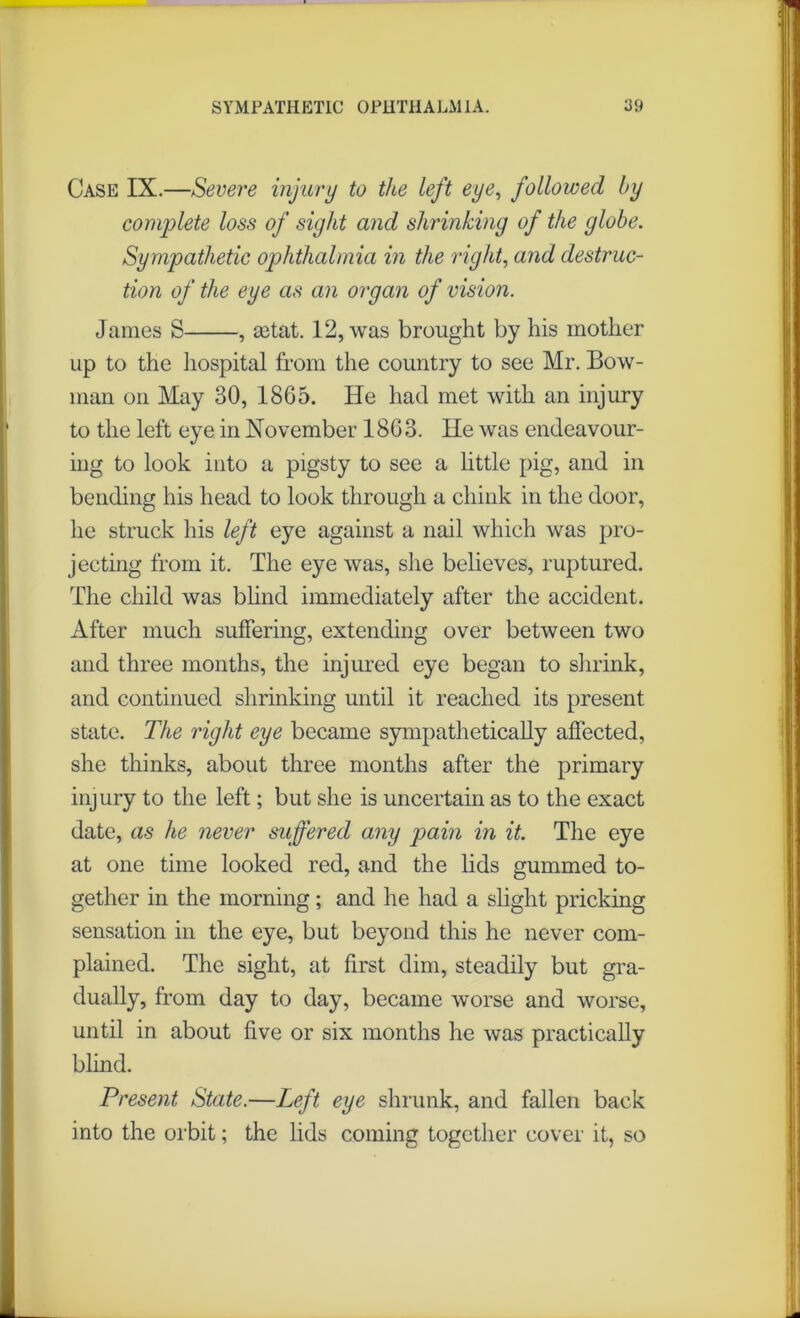 Case IX.—Severe injury to the left eye, followed by complete loss of sight and shrinking of the globe. Sympathetic ophthalmia in the right, and destruc- tion of the eye as an organ of vision. James S , aetat. 12, was brought by his mother up to the hospital from the country to see Mr. Bow- man on May 30, 1865. He had met with an injury to the left eye in November 1863. He was endeavour- ing to look into a pigsty to see a little pig, and in bending his head to look through a chink in the door, he struck his left eye against a nail which was pro- jecting from it. The eye was, she believes, ruptured. The child was blind immediately after the accident. After much suffering, extending over between two and three months, the injured eye began to shrink, and continued shrinking until it reached its present state. The right eye became sympathetically affected, she thinks, about three months after the primary injury to the left; but she is uncertain as to the exact date, as he never suffered any pain in it. The eye at one time looked red, and the lids gummed to- gether in the morning; and he had a slight pricking sensation in the eye, but beyond this he never com- plained. The sight, at first dim, steadily but gra- dually, from day to day, became worse and worse, until in about five or six months he was practically blind. Present State.—Left eye shrunk, and fallen back into the orbit; the lids coming together cover it, so