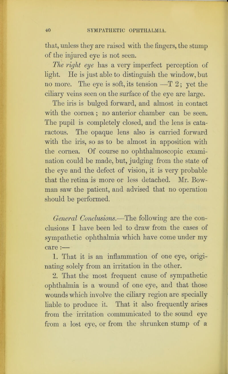 that, unless they are raised with the fingers, the stump of the injured eye is not seen. The right eye has a very imperfect perception of light. He is just able to distinguish the window, but no more. The eye is soft, its tension —T 2; yet the ciliary veins seen on the surface of the eye are large. The iris is bulged forward, and almost in contact with the cornea ; no anterior chamber can be seen. The pupil is completely closed, and the lens is cata- ractous. The opaque lens also is carried forward with the iris, so as to be almost in apposition with the cornea. Of course no ophthalmoscopic exami- nation could be made, but, judging from the state of the eye and the defect of vision, it is very probable that the retina is more or less detached. Mr. Bow- man saw the patient, and advised that no operation should be performed. General Conclusions.—The following are the con- clusions I have been led to draw from the cases of sympathetic ophthalmia which have come under my care :— 1. That it is an inflammation of one eye, origi- nating solely from an irritation in the other. 2. That the most frequent cause of sympathetic ophthalmia is a wound of one eye, and that those wounds which involve the ciliary region are specially liable to produce it. That it also frequently arises from the irritation communicated to the sound eye from a lost eye, or from the shrunken stump of a