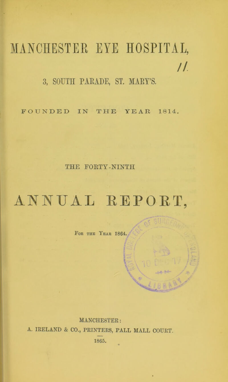 MANCHESTER EYE HOSPITAL, // 3, SOUin TAKADE, ST. MAEY’S. FOUNDED IN THE YEAR 1814. THE FORTY-NINTH ANNUAL REPORT, Fok the Yeae 1864. MANCHESTER; A. IRELAND & CO., PRINTERS, PALL MALL COURT. 1865.