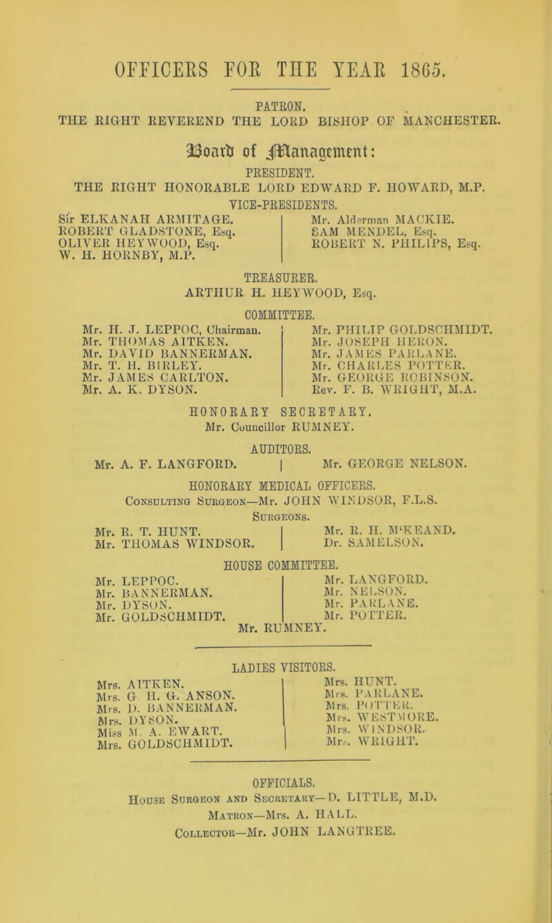 OFFICEES FOE TEE YEAE 1865. PATKON. THE EIGHT EEVEREND THE LORD BISHOP OF MANCHESTER. of il^lanagement: PRESIDENT. THE RIGHT HONORABLE LORD EDWARD F. HOWARD, M.P. VICE-PRESIDENTS. Sir ELKANAH ARMITAGE, ROBERT GLADSTONE, Esq. OLIVER HEY WOOD, Esq. W. H. HORNBY, M.P. Mr. Aldprman MACKIE. SAM MENDEL, Esq. ROBERT N. PHILIPS, Esq. TREASURER. ARTHUR H. HEYWOOD, Esq. COMMITTEE. Mr. H. ,T. LEPPOC, Chairman. Air. THOMAS AITKEN. Air. DAVID BANNERfiJAN. Air. T. H. BIRLEY. Mr. JAMES CARLTON. Mr. A. K. DYSON. Air. PHILIP GOLDSCHMIDT. Air. JOSEPH HERON, Air. JA.MES PARLANE. Air. CHARLES POTTER. Air. GEORGE ROBINSON. Rev. F. B. WRIGHT, ALA. HONORARY SECRETARY. Mr. Councillor RUAINEY. AUDITORS. Air. A, F. LANGFORD, | Air. GEORGE NELSON. HONORARY MEDICAL OFFICERS. Consulting Sueqeon—Mr. JOHN WINDSOR, F.L.S. Surgeons. Air. R. T. HUNT. Mr. R. II. APKEAND. Air. THOMAS WINDSOR. Dr. SAAIELSON. HOUSE COMMITTEE. Air. LEPPOC. Air. BANNERAIAN, Air. DYSON. Air. GOLDSCHMIDT. Air. LANGFORD. Air. NELSON. Air. PARLANE. Air. POTTER. Air. RUAINEY. LADIES VISITORS. Mrs. AITKEN. Airs. G II. G. ANSON. Airs. D. BANNERAIAN. Mr.s. DYSON. Aliss M. A. EWART. Airs. GOLDSCHMIDT. Airs. HUNT. Airs. PARLANE. Airs. Pori'ER. Airs. WESTMORE. Airs. WINDSOR. Air.-. WRIGHT. OFFICIALS. IIOU3E Surgeon and Secretary—D. LITTLE, AI.D. AIatron—Airs. A. HALL. Collector—Mr. JOHN LANGTREE.