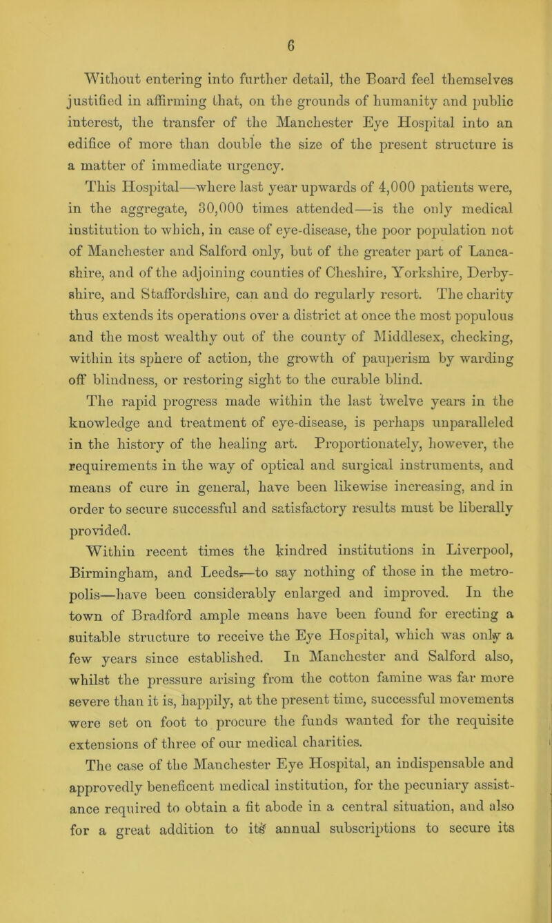 Witliout entei’ing into further detail, the Board feel themselves justified in affirming that, on the grounds of humanity and public interest, the transfer of the Manchester Eye Hospital into an edifice of more than double the size of the present structure is a matter of immediate lu-gency. This Hospital—where last year upwards of 4,000 patients were, in the aggregate, 80,000 times attended—is the only medical instiUition to which, in case of eye-disease, the poor population not of Manchester and Salford only, but of the greater jiai’t of Lanca- shire, and of the adjoining counties of Cheshire, Yorkshire, Derby- shire, and Staffordshire, can and do regularly resort. The chai-ity thus extends its opei-ations over a district at once the most populous and the most wealthy out of the county of hliddlesex, checking, within its sphere of action, the growth of paujjerism by Avarding off blindness, or restoring sight to the curable blind. The rapid progress made within the last twelve years in the knowledge and treatment of eye-disease, is perhaps unparalleled in the history of the healing art. Proportionately, however, the requirements in the way of optical and surgical instruments, and means of cure in general, have been likewise increasing, and in order to secure successful and satisfactory results must be liberally provided. Within recent times the kindred institutions in Liverpool, Birmingham, and Leeds—to say nothing of those in the metro- polis—have been considerably enlarged and improved. In the town of Bradford ample means have been found for erecting a suitable structure to receive the Eye Hospital, which was only a few years since established. In Manchester and Salford also, whilst the pressure arising from the cotton famine was far more severe than it is, happily, at the present time, successful movements were set on foot to procure the funds wanted for the requisite extensions of three of our medical charities. The case of the Manchester Eye Hospital, an indispensable and approvedly beneficent medical institution, for the pecuniary assist- ance required to obtain a fit abode in a central situation, and also for a great addition to it^ annual subscriptions to secure its