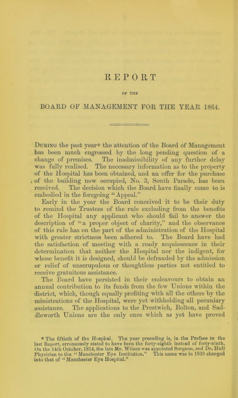 REPORT OF THE BOARD OF MANAGEMENT FOR THE YEAR 1864. Dubing the past year* the attention of the Board of Management has been much engrossed by the long pending question of a change of j)remises. The inadmissibility of any further delay was fully realised. The necessary information as to the pro]ierty of the Hospital has been obtained, and an offer for the purchase , of the building now occupied, No. 3, South Parade, has been received. The decision which the Board have finally come to is embodied in the foregoing “Apjoeal.” Early in the year the Board conceived it to be their duty to remind the Trustees of the rule excluding from the benefits of the Hospital any applicant who should fail to answer the description of “a proper object of charity,” and the observance of this rule has on the part of the administration of the Hospital with greater strictness been adhered to. The Board have had the satisfaction of meeting with a ready acquiescence in their determination that neither the Hos])ital nor the indigent, for whose benefit it is designed, should be defrauded by the admission or relief of unscrupulous or thoughtless ])arties not entitled to receive gratuitous assistance. The Board have persisted in their endeavoui-s to obtain an annual contribution to its funds from the few Unions within the disti’ict, which, though eq\ially profiting with all the others by the ministrations of the PIos])ital, were yet withholding all pecuniary assistance. The applications to the Prestwich, Bolton, and Sad- dleworth Unions are the only ones which as yet have proved *The fiftieth of the Hospital. The year preceding is, in the Preface to the last Report, erroneously stated to have been the forty-eighth instead of forty-ninth. On the 14th October, 1814, the late Mr. Wilson was appointed Surgeon, and Dr. Hull Physician to the “ Manchester Eye Institution.” This name was in 1839 changed into that of “ Manchester Eye Hospital.”