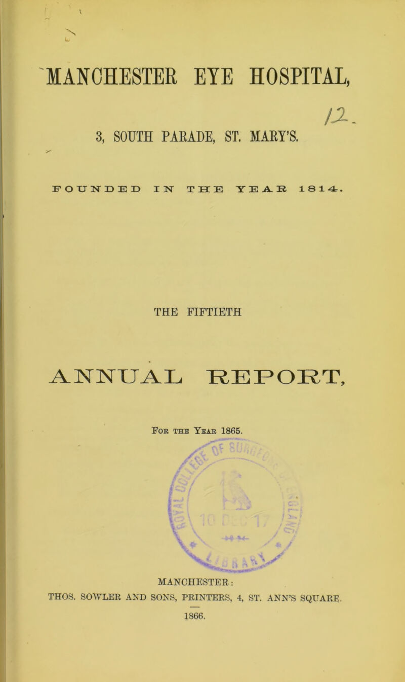 \ 'N L, MANCHESTER EYE HOSPITAL, a. 3, SOUTH PARADE, ST. MARY’S. FOUNDED IN THE YEAR 1814. THE FIFTIETH ANNUAL REPORT, Foe the Year 1865. MANCHESTER: THOS. SOWLER AND SONS, PRINTERS. 4, ST. ANN’S SQUARE. 1866.