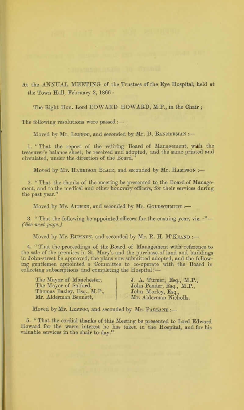 At the ANNUAL MEETING of the Trustees of the Eye Hospital, held at the Town Hall, February 2, 1866 : The Eight Hon. Lord EDWAED HOWAED, M.P., in the Chair; The following resolutions were passed:— Moved by Mr. Leppoc, and seconded by Mr. D. Bannerman :— 1. “That the report of the retiring Board of Management, wiih the treasurer’s balance sheet, bo received and adopted, and the same printed and circulated, under the direction of the Board.” Moved by Mr. Harrison Blair, and seconded by Mr. IIampson :— 2. “ That the thanks of the meeting be presented to the Board of Manage- ment, and to the medical and other honorary officers, for their services during the past year.” Moved by Mr. Aitken, and seconded by Mr. Goldschmidt :— 3. “That the following be appointed officers for the ensuing year, viz.— (See next fag e.) Moved by Mr. Ettmney, and seconded by Mr. E. H. M‘Keand :— 4. “ That the proceedings of the Board of Management with reference to the sale of the premises in St. Mary’s and the purchase of land and buildings in John-street be approved, the plans now submitted adopted, and the follow- ing gentlemen appointed a Committee to co-operate with the Board in collecting subscriptions and completing the Hospital:— The Mayor of Manchester, The Mayor of Salford, Thomas Bazley, Esq., M.P., Mr. Alderman Bennett, J. A. Turner, Esq., M.P., John Pender, Esq., M.P., John Morley, Esq., Mr. Alderman Nicholls. Moved by Mr. Leppoc, and seconded by Mr. Parlanf. :— 5. “ That the cordial thanks of this Meeting be presented to Lord Edward Howard for the warm interest he has taken in the Hospital, and for his valuable services in the chair to-day.”