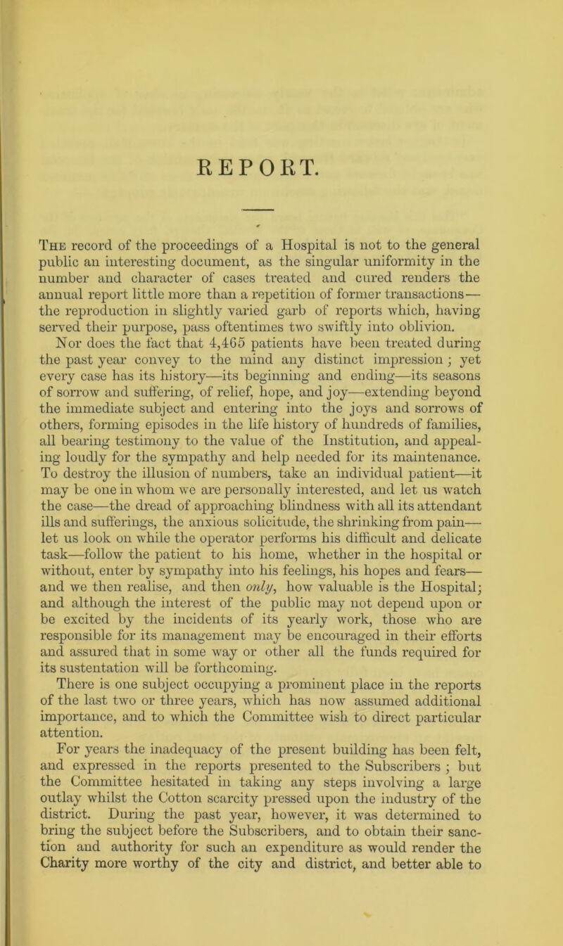 REPORT. The record of the proceedings of a Hospital is not to the general public an interesting document, as the singular uniformity in the number and character of cases treated and cured renders the annual report little more than a repetition of former transactions— the reproduction in slightly varied garb of reports which, having- served their purpose, pass oftentimes two swiftly into oblivion. Nor does the fact that 4,465 patients have been treated during the past year convey to the mind any distinct impression ; yet every case has its history—its beginning and ending—its seasons of sorrow and suffering, of relief, hope, and joy—extending beyond the immediate subject and entering into the joys and sorrows of others, forming episodes in the life history of hundreds of families, all bearing testimony to the value of the Institution, and appeal- ing loudly for the sympathy and help needed for its maintenance. To destroy the illusion of numbers, take an individual patient—it may be one in whom we are personally interested, and let us watch the case—the dread of approaching blindness with all its attendant ills and sufferings, the anxious solicitude, the shrinking from pain— let us look on while the operator performs his difficult and delicate task—follow the patient to his home, whether in the hospital or without, enter by sympathy into his feelings, his hopes and fears— and we then realise, and then only, how valuable is the Hospital; and although the interest of the public may not depend upon or be excited by the incidents of its yearly work, those who are responsible for its management may be encouraged in their efforts and assured that in some way or other all the funds required for its sustentation will be forthcoming. There is one subject occupying a prominent place in the reports of the last two or three years, which has now assumed additional importance, and to which the Committee wish to direct particular attention. For years the inadequacy of the present building has been felt, and expressed in the reports presented to the Subscribers ; but the Committee hesitated in taking any steps involving a large outlay whilst the Cotton scarcity pressed upon the industry of the district. During the past year, however, it was determined to bring the subject before the Subscribers, and to obtain their sanc- tion and authority for such an expenditure as would render the Charity more worthy of the city and district, and better able to