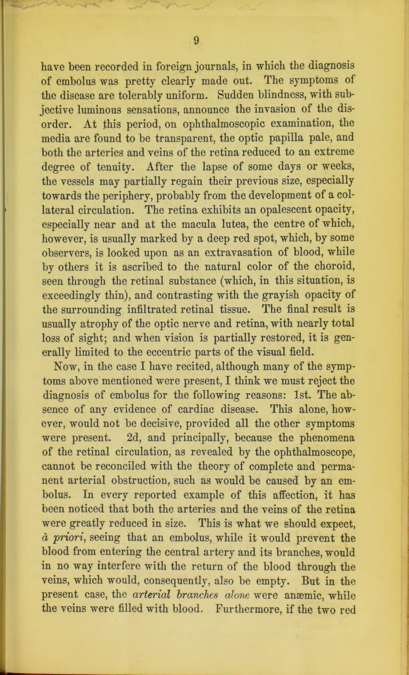 have been recorded in foreign journals, in which the diagnosis of embolus was pretty clearly made out. The symptoms of the disease are tolerably uniform. Sudden blindness, with sub- jective luminous sensations, announce the invasion of the dis- order. At this period, on ophthalmoscopic examination, the media are found to be transparent, the optic papilla pale, and both the arteries and veins of the retina reduced to an extreme degree of tenuity. After the lapse of some days or weeks, the vessels may partially regain their previous size, especially towards the periphery, probably from the development of a col- lateral circulation. The retina exhibits an opalescent opacity, especially near and at the macula lutea, the centre of which, however, is usually marked by a deep red spot, which, by some observers, is looked upon as an extravasation of blood, while by others it is ascribed to the natural color of the choroid, seen through the retinal substance (which, in this situation, is exceedingly thin), and contrasting with the grayish opacity of the surrounding infiltrated retinal tissue. The final result is usually atrophy of the optic nerve and retina, with nearly total loss of sight; and when vision is partially restored, it is gen- erally limited to the eccentric parts of the visual field. Now, in the case I have recited, although many of the symp- toms above mentioned were present, I think we must reject the diagnosis of embolus for the following reasons: 1st. The ab- sence of any evidence of cardiac disease. This alone, how- ever, would not be decisive, provided all the other symptoms were present. 2d, and principally, because the phenomena of the retinal circulation, as revealed by the ophthalmoscope, cannot be reconciled with the theory of complete and perma- nent arterial obstruction, such as would be caused by an em- bolus. In every reported example of this affection, it has been noticed that both the arteries and the veins of the retina were greatly reduced in size. This is what we should expect, a priori, seeing that an embolus, while it would prevent the blood from entering the central artery and its branches, would in no way interfere with the return of the blood through the veins, which would, consequently, also be empty. But in the present case, the arterial branches alone were anaemic, while the veins were filled with blood. Furthermore, if the two red