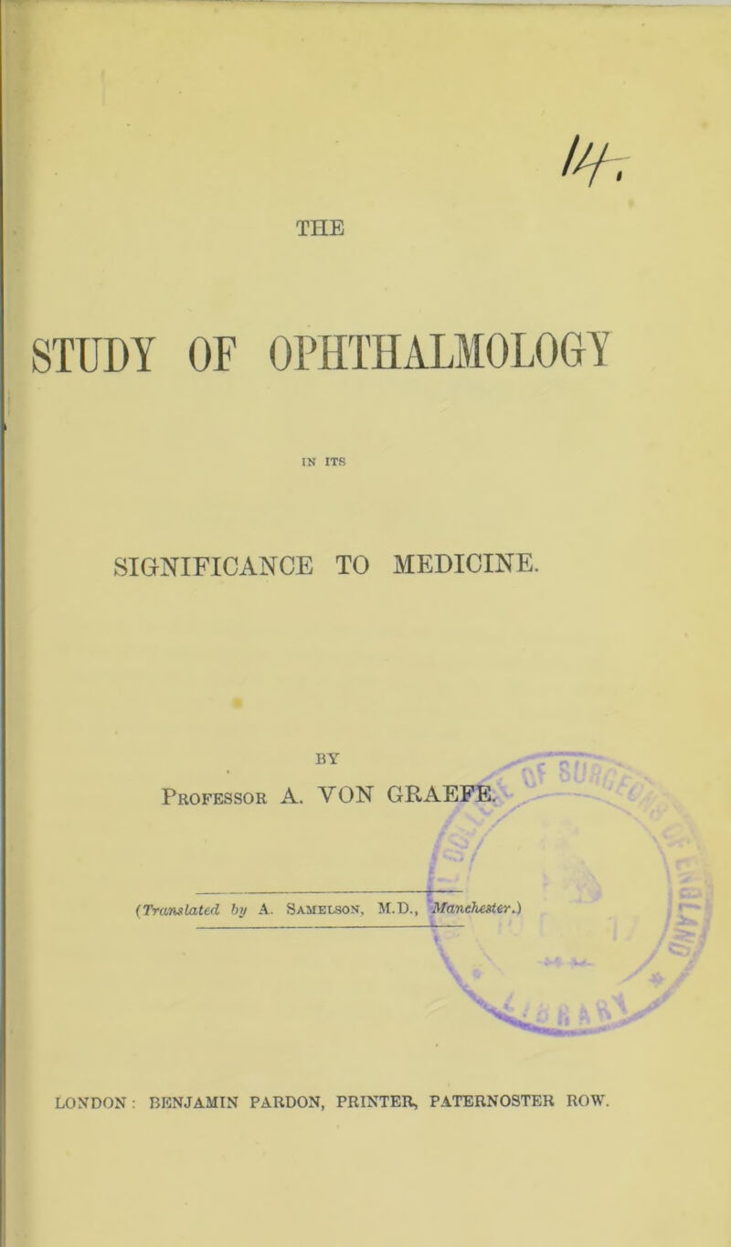 THE STUDY OF OPHTHALMOLOGY IN ITS SIGNIFICANCE TO MEDICINE. Professor A. VON GRAEFE. ,* * / (Translated by A. Samelson, M.D., Manchester.) LONDON: BENJAMIN PARDON, PRINTER, PATERNOSTER ROW.