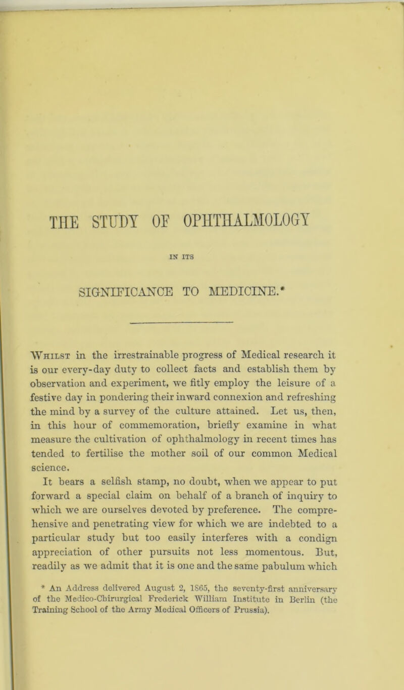 the study of ophthalmology IN ITS SIGNIFICANCE TO MEDICINE.* Whilst in the irrestrainable progress of Medical research it is our every-day duty to collect facts and establish them by observation and experiment, we fitly employ the leisure of a festive day in pondering their inward connexion and refreshing the mind by a survey of the culture attained. Let us, then, in this hour of commemoration, briefly' examine in what measure the cultivation of ophthalmology in recent times has tended to fertilise the mother soil of our common Medical science. It bears a selfish stamp, no doubt, when we appear to put forward a special claim on behalf of a branch of inquiry to which we are ourselves devoted by preference. The compre- hensive and penetrating view for which we are indebted to a particular study but too easily interferes with a condign appreciation of other pursuits not less momentous. But, readily as we admit that it is one and the same pabulum which * An Address delivered August 2, 1S6S, the seventy-first anniversary of the Medico-Cbirurgical Frederick William Institute in Berlin (the Training School of the Army Medical Officers of Prussia).