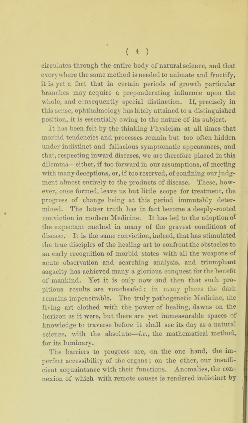 circulates through the entire body of natural science, and that everywhere the same method is needed to animate and fructify, it is yet a fact that in certain periods of growth particular branches may acquire a preponderating influence upon the whole, and consequently special distinction. If, precisely in this sense, ophthalmology has lately attained to a distinguished position, it is essentially owing to the nature of its subject. It has been felt by the thinking Physician at all times that morbid tendencies and processes remain but too often hidden under indistinct and fallacious symptomatic appearances, and that, respecting inward diseases, we are therefore placed in this dilemma—either, if too forward in our assumptions, of meeting with many deceptions, or, if too reserved, of confining our judg- ment almost entirely to the products of disease. These, how- ever, once formed, leave us but little scope for treatment, the progress of change being at this period immutably deter- mined. The latter truth has in fact become a deeply-rooted conviction in modern Medicine. It has led to the adoption of the expectant method in many of the gravest conditions of disease. It is the same conviction, indeed, that has stimulated the true disciples of the healing art to confront the obstacles to an early recognition of morbid states with all the weapons of acute observation and searching analysis, and triumphant sagacity has achieved many a glorious conquest for the benefit of mankind. Yet it is only now and then that such pro- pitious results are vouchsafed; in many places the dark remains impenetrable. The truly pathogenetic Medicine, the living art clothed with the power of healing, dawns on the horizon as it were, but there are yet immeasurable spaces of knowledge to traverse before it shall see its day as a natural science, with the absolute—i.e., the mathematical method, for its luminary. The barriers to progress are, on the one hand, the im- perfect accessibility of the organs ; on the other, our insuffi- cient acquaintance with their functions. Anomalies, the con- nexion of which with remote causes is rendered indistinct by