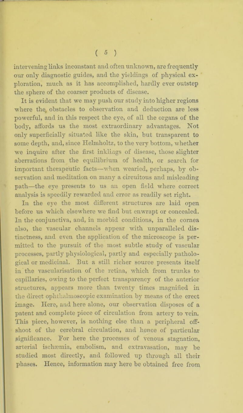 intervening links inconstant and often unknown, are frequently our only diagnostic guides, and the yieldings of physical ex- ploration, much as it has accomplished, hardly ever outstep the sphere of the coarser products of disease. It is evident that we may push our study into higher regions where the, obstacles to observation and deduction are less powerful, and in this respect the eye, of all the organs of the body, affords us the most extraordinary advantages. Not only superficially situated like the skin, but transparent to some depth, and, since Helmholtz, to the very bottom, whether we inquire after the first inklings of disease, those slighter aberrations from the equilibrium of health, or search for important therapeutic facts—when wearied, perhaps, by ob- servation and meditation on many a circuitous and misleading path—the eye presents to us an open field where correct analysis is speedily rewarded and error as readily set right. In the eye the most different structures are laid open before us which elsewhere we find but enwrapt or concealed. In the conjunctiva, and, in morbid conditions, in the cornea also, the vascular channels appear with unparalleled dis- tinctness, and even the application of the microscope is per- mitted to the pursuit of the most subtle study of vascular processes, partly physiological, partly and especially patholo- gical or medicinal. But a still richer source presents itself in the vascularisation of the retina, which from trunks to capillaries, owing to the perfect transparency of the anterior structures, appears more than twenty times magnified in the direct ophthalmoscopic examination by means of the erect image. Here, and here alone, our observation disposes of a patent and complete piece of circulation from artery to vein. This piece, however, is nothing else than a peripheral off- shoot of the cerebral circulation, and hence of particular significance. For here the processes of venous stagnation, arterial ischaemia, embolism, and extravasation, may be studied most directly, and followed up through all their phases. Hence, information may here be obtained free from