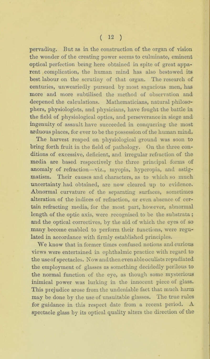 pervadiug. But as in the construction of the organ of vision the wonder of the creating power seems to culminate, eminent optical perfection being here obtained in spite of great appa- rent complication, the human mind has also bestowed its best labour on the scrutiny of that organ. The research of centuries, unweariedly pursued by most sagacious men, has more and more subtilised the method of observation and deepened the calculations. Mathematicians, natural philoso- phers, physiologists, and physicians, have fought the battle in the field of physiological optics, and perseverance in siege and ingenuity of assault have succeeded in conquering the most arduous places, for ever to be the possession of the human mind. The harvest reaped on physiological ground was soon to bring forth fruit in the field of pathology. On the three con- ditions of excessive, deficient, and irregular refraction of the media are based respectively the three principal forms of anomaly of refraction—viz., myopia, hyperopia, and astig- matism. Their causes and characters, as to which so much uncertainty had obtained, are now cleared up to evidence. Abnormal curvature of the separating surfaces, sometimes alteration of the indices of refraction, or even absence of cer- tain refracting media, for the most part, however, abnormal length of the optic axis, were recognised to be the substrata ; and the optical correctives, by the aid of which the eyes of so many become enabled to perform their functions, were regu- lated in accordance with firmly established principles. We know that in former times confused notions and curious views were entertained in ophthalmic practice with regard to the useof spectacles. Now and then even able oculists repudiated the employment of glasses as something decidedly perilous to the normal function of the eye, as though some mysterious inimical power was lurking in the innocent piece of glass. This prejudice arose from the undeniable fact that much harm may be done by the use of unsuitable glasses. The true rules for guidance in this respect date from a recent period. A spectacle glass by its optical quality alters the direction of the