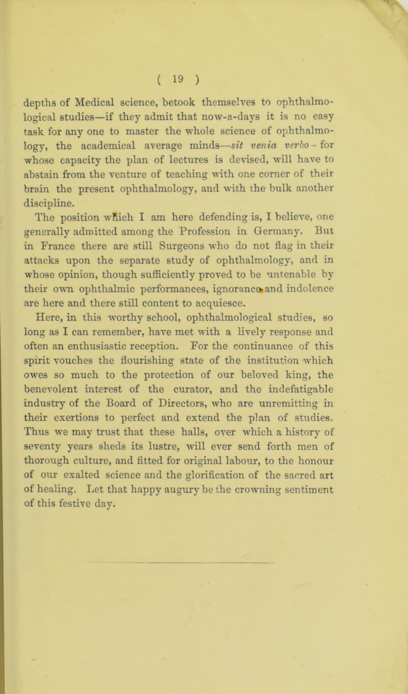 depths of Medical science, betook themselves to ophthalmo- logical studies—if they admit that now-a-days it is no easy task for any one to master the whole science of ophthalmo- logy, the academical average minds—sit ven ia verbo - for whose capacity the plan of lectures is devised, will have to abstain from the venture of teaching with one corner of their brain the present ophthalmology, and with the bulk another discipline. The position which I am here defending is, I believe, one generally admitted among the Profession in Germany. But in France there are still Surgeons who do not flag in their attacks upon the separate study of ophthalmology, and in whose opinion, though sufficiently proved to be untenable by their own ophthalmic performances, ignorance*and indolence are here and there still content to acquiesce. Here, in this worthy school, ophthalmological studies, so long as I can remember, have met with a lively response and often an enthusiastic reception. For the continuance of this spirit vouches the flourishing state of the institution which owes so much to the protection of our beloved king, the benevolent interest of the curator, and the indefatigable industry of the Board of Directors, who are unremitting in their exertions to perfect and extend the plan of studies. Thus we may trust that these halls, over which a history of seventy years sheds its lustre, will ever send forth men of thorough culture, and fitted for original labour, to the honour of our exalted science and the glorification of the sacred art of healing. Let that happy augury be the crowning sentiment of this festive day.