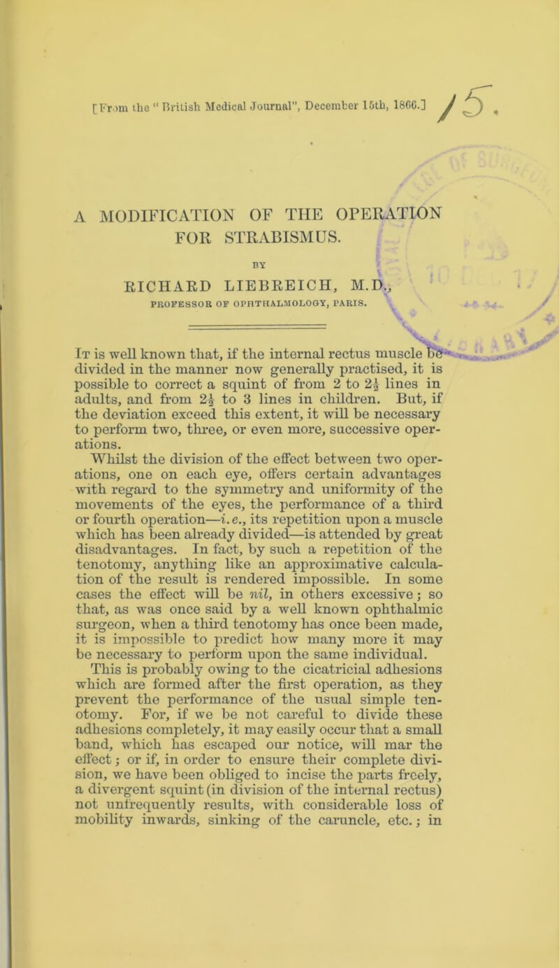 [From the “ British Medical Journal, December 10th, I860.] A MODIFICATION OF THE OPERATION FOR STRABISMUS. BY RICHARD LIEBREICH, M.D., PROFESSOR OF OPHTHALMOLOGY, PARIS. It is well known that, if the internal rectus muscle tie-' divided in the manner now generally practised, it is possible to correct a squint of from 2 to 21 lines in adults, and from 21 to 8 lines in children. But, if the deviation exceed this extent, it will be necessary to perform two, three, or even more, successive oper- ations. Whilst the division of the effect between two oper- ations, one on each eye, offers certain advantages with regard to the symmetry and uniformity of the movements of the eyes, the performance of a third or fourth operation—i. e., its repetition upon a muscle which has been already divided—is attended by great disadvantages. In fact, by such a repetition of the tenotomy, anything like an approximative calcula- tion of the result is rendered impossible. In some cases the effect will be nil, in others excessive; so that, as was once said by a well known ophthalmic surgeon, when a third tenotomy has once been made, it is impossible to predict how many more it may be necessary to perform upon the same individual. This is probably owing to the cicatricial adhesions which are formed after the first operation, as they prevent the performance of the usual simple ten- otomy. For, if we be not careful to divide these adhesions completely, it may easily occur that a small band, which has escaped our notice, will mar the effect; or if, in order to ensure their complete divi- sion, we have been obliged to incise the parts freely, a divergent squint (in division of the internal rectus) not unfrequently results, with considerable loss of mobility inwards, sinking of the caruncle, etc.; in