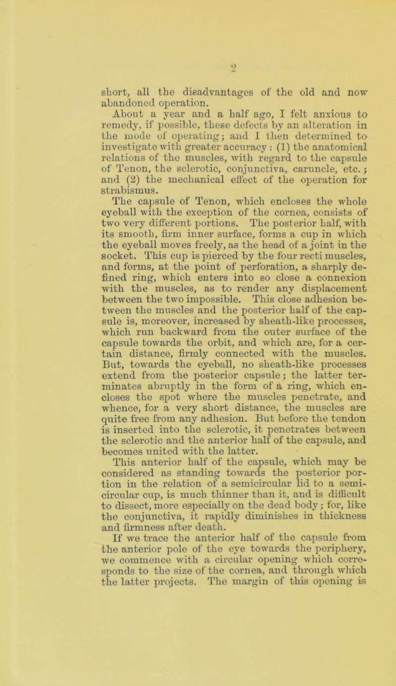 o sliort, all the disadvantages of the old and now abandoned operation. About a year and a half ago, I felt anxious to remedy, if possible, these defects by an alteration in the mode of operating; and 1 then determined to investigate with greater accuracy: (1) the anatomical relations of the muscles, with regard to the capsule of Tenon, the sclerotic, conjunctiva, caruncle, etc.; and (2) the mechanical effect of the operation for strabismus. The capsule of Tenon, which encloses the whole eyeball with the exception of the cornea, consists of two very different portions. The posterior half, with its smooth, firm inner surface, forms a cup in which the eyeball moves freely, as the head of a joint in the socket. This cup is pierced by the four recti muscles, and forms, at the point of perforation, a sharply de- fined ring, which enters into so close a connexion with the muscles, as to render any displacement between the two impossible. This close adhesion be- tween the muscles and the posterior half of the cap- sule is, moreover, increased by sheath-like processes, which run backward from the outer surface of the capsule towards the orbit, and which are, for a cer- tain distance, firmly connected with the muscles. But, towards the eyeball, no sheath-like processes extend from the posterior capsule; the latter ter- minates abruptly in the form of a ring, which en- closes the spot where the muscles penetrate, and whence, for a very short distance, the muscles are quite free from any adhesion. But before the tendon is inserted into the sclerotic, it penetrates between the sclerotic and the anterior half of the capsule, and becomes united with the latter. This anterior half of the capsule, which may be considered as standing towards the posterior por- tion in the relation of a semicircular lid to a semi- circular cup, is much thinner than it, and is difficult to dissect, more especially on the dead body; for, like the conjunctiva, it rapidly diminishes in thickness and firmness after death. If we trace the anterior half of the capsule from the anterior pole of the eye towards the periphery, we commence with a circular opening which corre- sponds to the size of the cornea, and through which the latter projects. The margin of this opening is