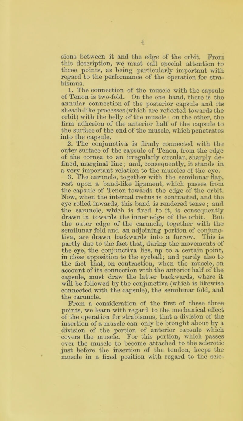 sions between it and the edge of the orbit. From this description, we must call special attention to three points, as being particularly important with regard to the performance of the operation for stra- bismus. 1. The connection of the muscle with the capsule of Tenon is two-fold. On the one hand, there is the annular connection of the posterior capsule and its sheath-like processes (which are reflected towards the orbit) with the belly of the muscle; on the other, the firm adhesion of the anterior half of the capsule to the surface of the end of the muscle, which penetrates into the capsule. 2. The conjunctiva is firmly connected with the outer surface of the capsule of Tenon, from the edge of the cornea to an irregularly circular, sharply de- fined, marginal line; and, consequently, it stands in a very important relation to the muscles of the eye. 3. The caruncle, together with the semilunar flap, rest upon a band-like ligament, which passes from the capsule of Tenon towards the edge of the orbit. Now, when the internal rectus is contracted, and the eye rolled inwards, this band is rendered tense; and the caruncle, which is fixed to it, is consequently drawn in towards the inner edge of the orbit. But the outer edge of the caruncle, together with the semilunar fold and an adjoining portion of conjunc- tiva, are drawn backwards into a furrow. This is partly due to the fact that, during the movements of the eye, the conjunctiva lies, up to a certain point, in close apposition to the eyeball; and partly also to the fact that, on contraction, when the muscle, on account of its connection with the anterior half of the capsule, must draw the latter backwards, where it will be followed by the conjunctiva (which is likewise connected with the capsule), the semilunar fold, and the caruncle. From a consideration of the first of these three points, we learn with regard to the mechanical effect of the operation for strabismus, that a division of the insertion of a muscle can only be brought about by a division of the portion of anterior capsule which covers the muscle. For this portion, which passes over the muscle to become attached to the sclerotic just before the insertion of the tendon, keeps the muscle in a fixed position with rogard to the scle-