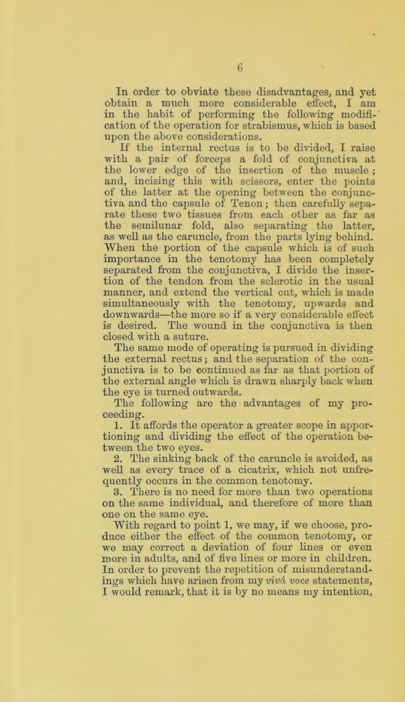 In order to obviate these disadvantages, and yet obtain a much more considerable effect, I am in the habit of performing the following modifi- cation of the operation for strabismus, which is based upon the above considerations. If the internal rectus is to be divided, I raise with a pair of forceps a fold of conjunctiva at the lower edge of the insertion of the muscle; and, incising this with scissors, enter the points of the latter at the opening between the conjunc- tiva and the capsule of Tenon; then carefully sepa- rate these two tissues from each other as far as the semilunar fold, also separating the latter, as well as the caruncle, from the parts lying behind. When the portion of the capsule which is of such importance in the tenotomy has been completely separated from the conjunctiva, I divide the inser- tion of the tendon from the sclerotic in the usual manner, and extend the vertical cut, which is made simultaneously with the tenotomy, upwards and downwards—the more so if a very considerable effect is desired. The wound in the conjunctiva is then closed with a suture. The same mode of operating is pursued in dividing the external rectus; and the separation of the con- junctiva is to be continued as far as that portion of the external angle which is drawn sharply back when the eye is turned outwards. The following are the advantages of my pro- ceeding. 1. It affords the operator a greater scope in appor- tioning and dividing the effect of the operation be- tween the two eyes. 2. The sinking back of the caruncle is avoided, as well as every trace of a cicatrix, which not unfre- quently occurs in the common tenotomy. 3. There is no need for more than two operations on the same individual, and therefore of more than one on the same eye. With regard to point 1, we may, if we choose, pro- duce either the effect of the common tenotomy, or we may correct a deviation of four lines or even more in adults, and of five lines or more in children. In order to prevent the repetition of misunderstand- ings which have arisen from my viv& voce statements, I would remark, that it is by no means my intention.