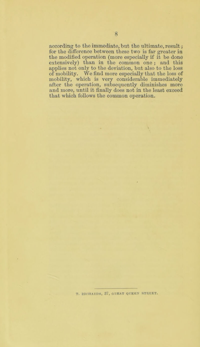 according to the immediate, but the ultimate, result; for the difference between these two is far greater in the modified operation (more especially if it be done extensively) than in the common one ; and this applies not only to the deviation, but also to the loss of mobility. We find more especially that the loss of mobility, which is very considerable immediately after the operation, subsequently diminishes more and more, until it finally does not in the least exceed that which follows the common operation. T. RICHARDS, 37, GREAT QUEEN STREET.
