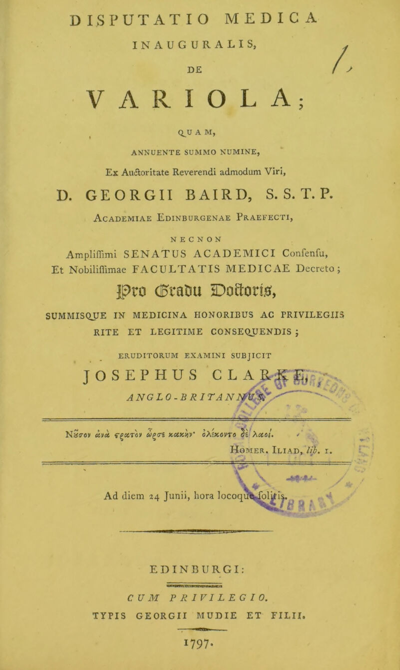 IN AUGURALIS, DE VARIOLA; Q_U A M, ANNUENTE SUMMO NUMINE, Ex Auctoritate Reverendi admodum Viri, D. GEORGIl BAIRD, S. S. T. P. Academiae Edinburgenae Praefecti, N E C N O N Ampliffimi SENATUS ACADEMICI Confenfu, Et Nobiliffimae FACULTATIS MEDICAE Decreto; pro CDraOu iDoaoris^, SUMMISQUE IN MEDICINA HONORIBUS AC PRIVILEGIIS RITE ET LEGITIME CONSEQUENDIS ; ERUDITORUM EXAMINI SUBJICIT JOSEPHUS CLAR;^j^,p^- ANGLO-BRITANl v;/ NS<roy uyk f^acTo» x,»kW ixhtevTa Xxat. Homer. Iliad,7/L i. \ \ y ^ Ad diem 24 Junii, hora locoqu^^l^i^^ ^ ^ •• E D l N B U R G I : CUM PRIVILEGIO. TYPIS GEORGIl MUDIE ET FILII. 1797.