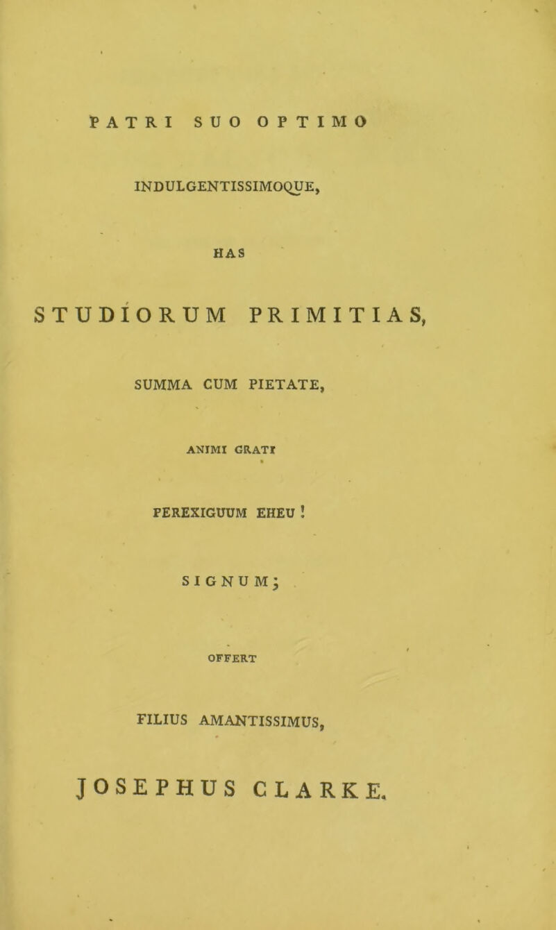 PATRI SUO OPTIMO INDULGENTISSIMOQUE, HAS STUDIORUM PRIMITIAS, SUMMA CUM PIETATE, ANIMI GRATI B PEREXIGUUM EHEU ! SI GNU M j OFFERT FILIUS AMANTISSIMUS, JOSEPHUS CLARKE