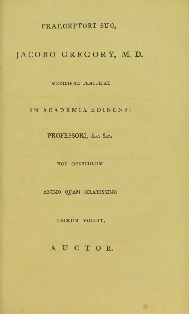 PRAECEPTORI SUO, JACOBO GREGORY, M. D. MEDICINAE PRACTICAE IN ACADEMIA EDINENSI PROFESSORI, Scc. &c. HOC OPUSCULUM ANIMO QUAM GRATISSIMO SACRUM VOLUIT. AUCTOR