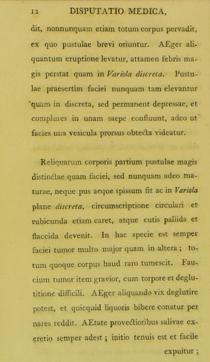 dit, nonnimquam etiam totum corpus pervadit, ex quo pustulae brevi oriuntur. AEger ali- quantum eruptione levatur, attamen febris ma- gis perstat quam in Variola discreta. Pustu- lae praesertim faciei nunquam tam elevantur 'quam in discreta, sed permanent depressae, et complures in unam saepe confluunt, adeo ut' facies una vesicula prorsus obtecla videatur. Reliquarum corporis partium pustulae magis distindfae quam faciei, sed nunquam adeo ma- turae, neque pus aeque spissum fit ac in Variola plane discreta^ circumscriptione circulari et rubicunda etiam caret, atque cutis pallida et flaccida devenit. In hac specie est sempei faciei tumor multo major quam in altera; to- tum quoque corpqs haud raro tumescit, fau- cium tumor item gravior, cum torpore et deglu- titione difficili. AEger aliquando vix deglutire potest, et quicquid liquoris bibere conatur per nares reddit. AEtate provedlioribus salivae ex- eretio semper adest; initio tenuis est et facile expuitur