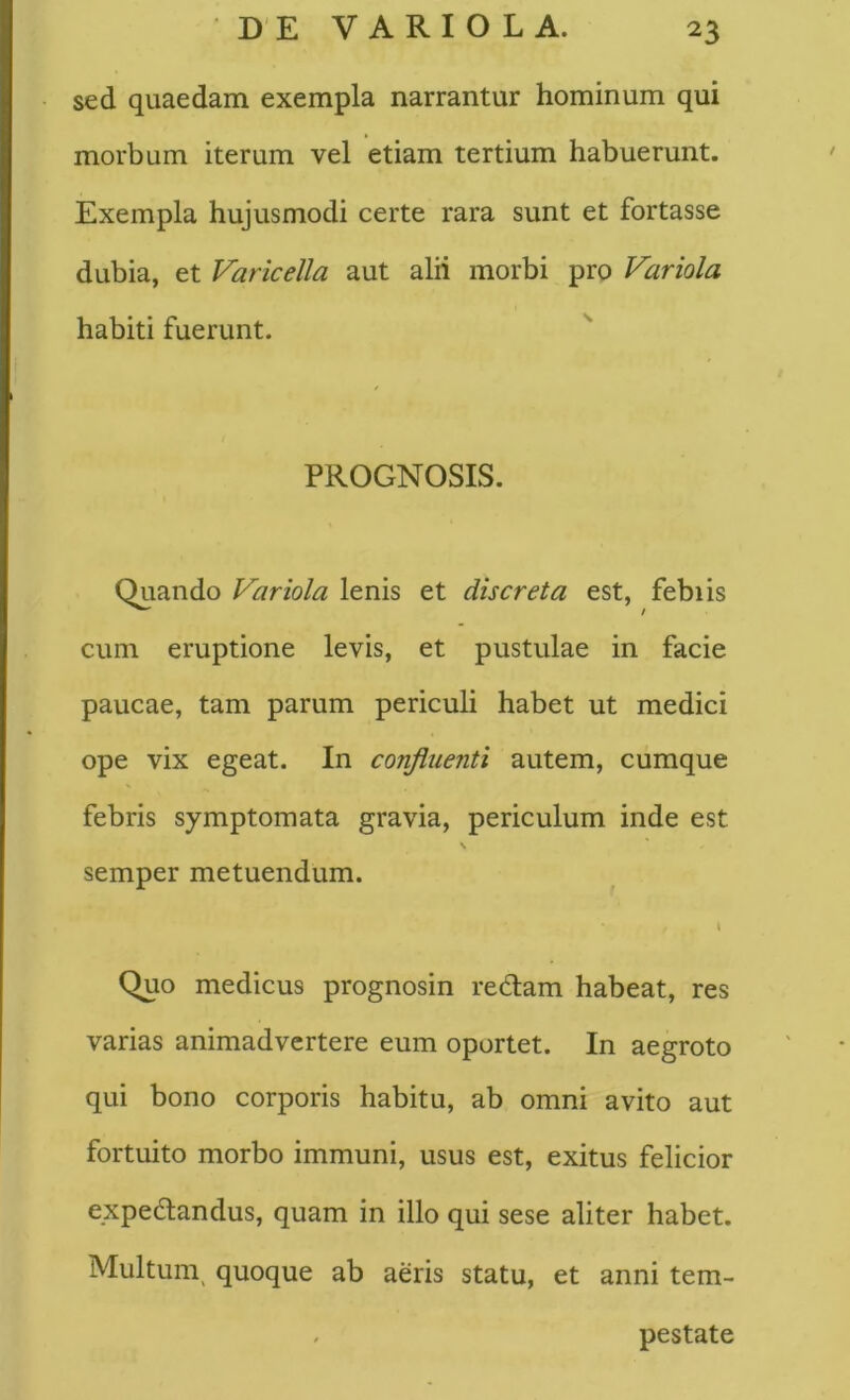 sed quaedam exempla narrantur hominum qui morbum iterum vel etiam tertium habuerunt. Exempla hujusmodi certe rara sunt et fortasse dubia, et Varicella aut alii morbi pro Variola habiti fuerunt. PROGNOSIS. Quando Variola lenis et discreta est, febiis cum eruptione levis, et pustulae in facie paucae, tam parum periculi habet ut medici ope vix egeat. In confluenti autem, cumque febris symptomata gravia, periculum inde est \ semper metuendum. l Quo medicus prognosin redam habeat, res varias animadvertere eum oportet. In aegroto qui bono corporis habitu, ab omni avito aut fortuito morbo immuni, usus est, exitus felicior expedandus, quam in illo qui sese aliter habet. Multum^ quoque ab aeris statu, et anni tem- . pestate