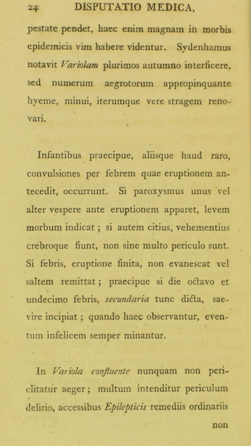 pestate pendet, haec enim magnam in morbis epidemicis vim habere videntur. Sydenhamus notavit Variolam plurimos autumno interficere, sed numerum aegrotorum appropinquante \ hyeme, minui, iterumque vere stragem reno- vari. Infantibus praecipue, aliisque haud raro, convulsiones per febrem quae eruptionem an- tecedit, occurrunt. Si paroxysmus unus Vel alter vespere ante eruptionem apparet, levem morbum indicat; si autem citius, vehementius crebroque fiunt, non sine multo periculo sunt. Si febris, eruptione finita, non evanescat vel saltem remittat; praecipue si die odlavo et undecimo febris, secundaria tunc di6la, sae- % vire incipiat; quando haec observantur, even- tum infelicem semper minantur. In Variola confluente nunquam non peri- chtatur aeger; multum intenditur periculum delirio, accessibus Epilepticis remediis ordinariis non