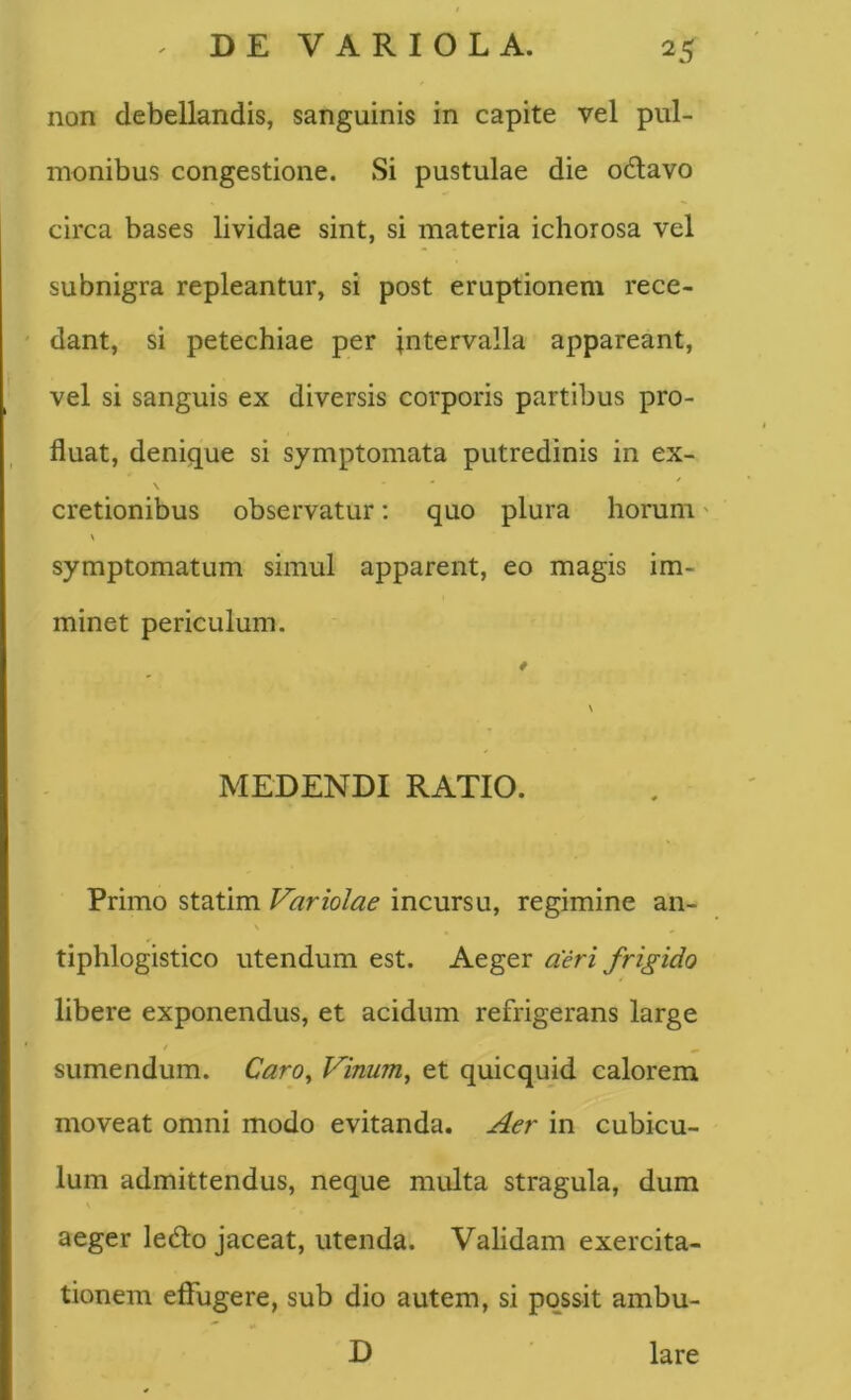 non debellandis, sanguinis in capite vel pul- monibus congestione. Si pustulae die o6lavo circa bases lividae sint, si materia ichorosa vel subnigra repleantur, si post eruptionem rece- dant, si petechiae per intervalla appareant, vel si sanguis ex diversis corporis partibus pro- fluat, denique si symptomata putredinis in ex- cretionibus observatur: quo plura horum' symptomatum simul apparent, eo magis im- minet periculum. MEDENDI RATIO. Primo statim Variolae incursu, regimine an- \ ^ tiphlogistico utendum est. Aeger aeri frigido libere exponendus, et acidum refrigerans large t ^ sumendum. Caro^ Vinum, et quicquid calorem moveat omni modo evitanda. Aer in cubicu- lum admittendus, neque multa stragula, dum aeger ledto jaceat, utenda. Validam exercita- tionem effugere, sub dio autem, si possit ambu- D lare