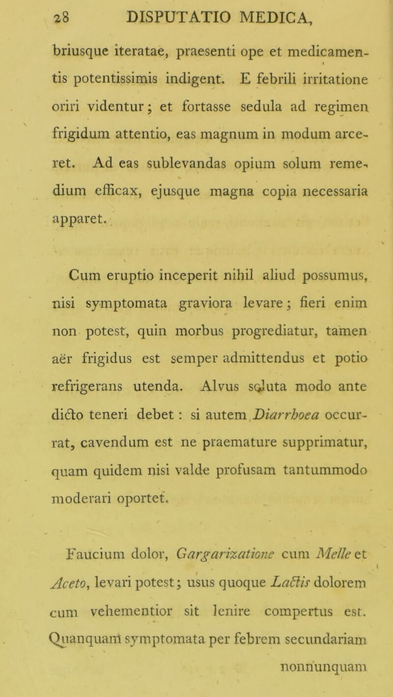 briusque iteratae, praesenti ope et medicamen- I tis potentissimis indigent. E febrili irritatione oriri videntur; et fortasse sedula ad regimen frigidum attentio, eas magnum in modum arce- ret. Ad eas sublevandas opium solum reme- dium efficax, ejusque magna copia necessaria apparet. Cum eruptio inceperit nihil aliud possumus, nisi symptomata graviora levare; fieri enim non potest, quin morbus progrediatur, tamen aer frigidus est semper admittendus et potio refrigerans utenda. Alvus sciluta modo ante dido teneri debet: si autem Diarrhoea occur- rat, cavendum est ne praemature supprimatur, quam quidem nisi valde profusam tantummodo moderari oportet. Faucium dolor, Gargarizatione cum Meile i Aceto^ levari potest; usus quoque LaElis dolorem cum vehementior sit lenire compertus est. Quanquam symptomata per febrem secundariam nonnunquam