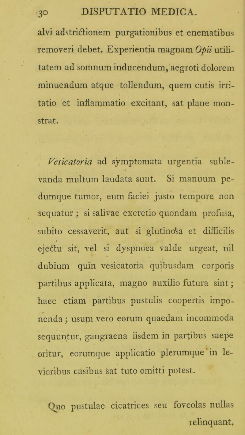 alvi adstridlionem purgationibus et enematibus removeri debet. Experientia magnam Opii utili- tatem ad somnum inducendum, aegroti dolorem minuendum atque tollendum, quem cutis irri- tatio et inflammatio excitant, sat plane mon- strat. Vesicatoria ad symptomata urgentia suble- vanda multum laudata sunt. Si manuum pe- dumque tumor, eum faciei justo tempore non sequatur ; si salivae excretio quondam profusa, subito cessaverit, aut si glutinosa et difficilis I I ejecffu sit, vel si dyspnoea valde urgeat, nil dubium quin vesicatoria quibusdam corporis partibus applicata, magno auxilio futura sint; haec etiam partibus pustulis coopertis impo- nenda ; usum vero eorum quaedam incommoda sequuntur, gangraena iisdem in partibus saepe oritur, eorumque applicatio plerumque in le- vioribus casibus Sat tuto omitti potest. Quo pustulae cicatrices seu foveolas nullas relinquant,