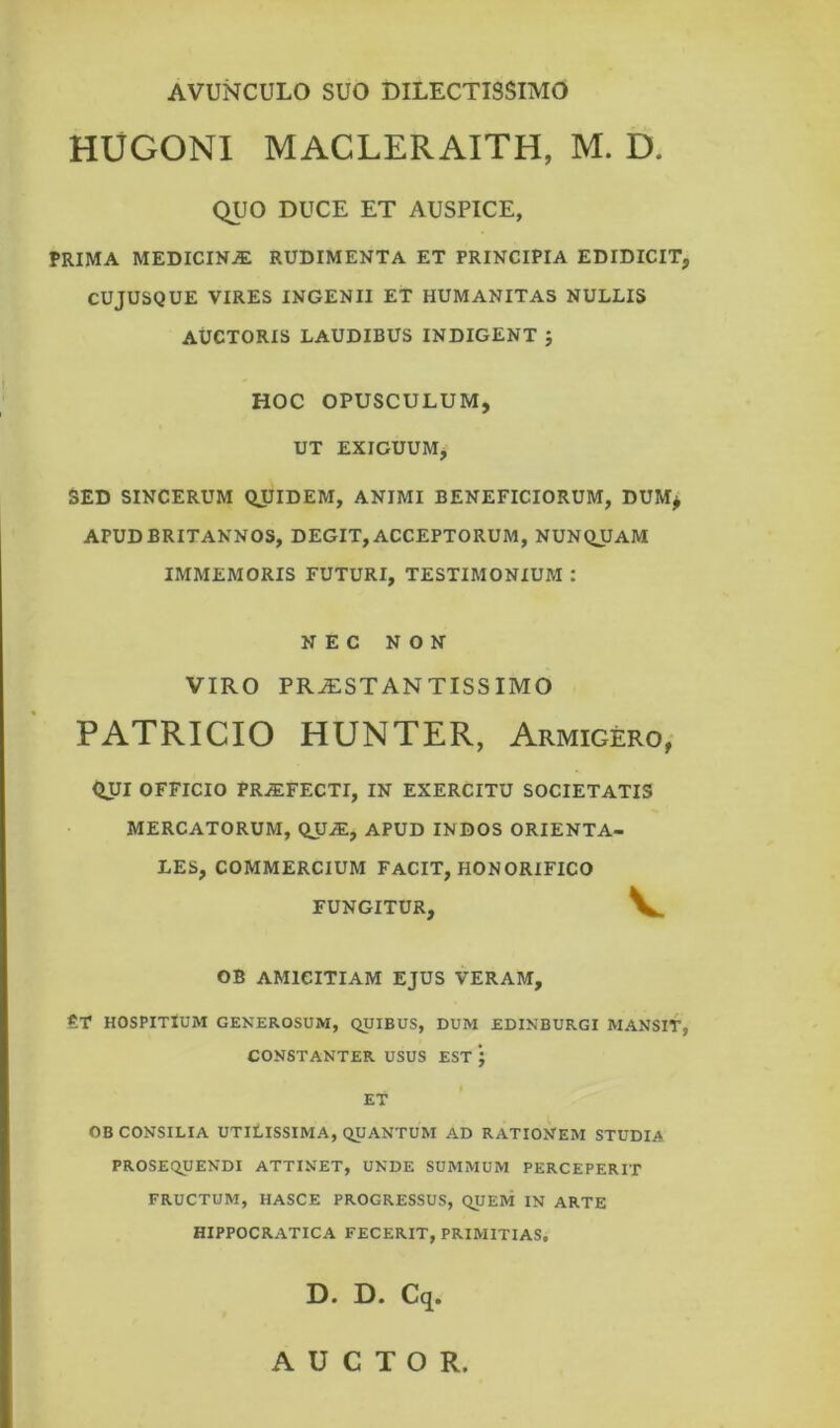 AVUNCULO SUO DILECTISSIMO HUGONI MACLERAITH, M. D. QUO DUCE ET AUSPICE, PRIMA MEDICINJE RUDIMENTA ET PRINCIPIA EDIDICIT, CUJUSQUE VIRES INGENII ET HUMANITAS NULLIS AUCTORIS LAUDIBUS INDIGENT J HOC OPUSCULUM, UT EXIGUUM, SED SINCERUM QJJIDEM, ANIMI BENEFICIORUM, DUM* APUD BRITANNOS, DEGIT, ACCEPTORUM, NUNQUAM IMMEMORIS FUTURI, TESTIMONIUM : NEC NON VIRO PRJESTANTISSIMO PATRICIO HUNTER, Armigero, QIJI OFFICIO PRAEFECTI, IN EXERCITU SOCIETATIS MERCATORUM, QUiE, APUD INDOS ORIENTA- LES, COMMERCIUM FACIT, HONORIFICO FUNGITUR, V. OB AMICITIAM EJUS VERAM, £T HOSPITIUM GENEROSUM, QUIBUS, DUM EDINBURGI MANSIT, CONSTANTER USUS EST * | ET OB CONSILIA UTILISSIMA, QUANTUM AD RATIONEM STUDIA PROSEQUENDI ATTINET, UNDE SUMMUM PERCEPERIT FRUCTUM, HASCE PROGRESSUS, QUEM IN ARTE HIPPOCRATICA FECERIT, PRIMITIAS, D. D. Cq. AUCTOR.