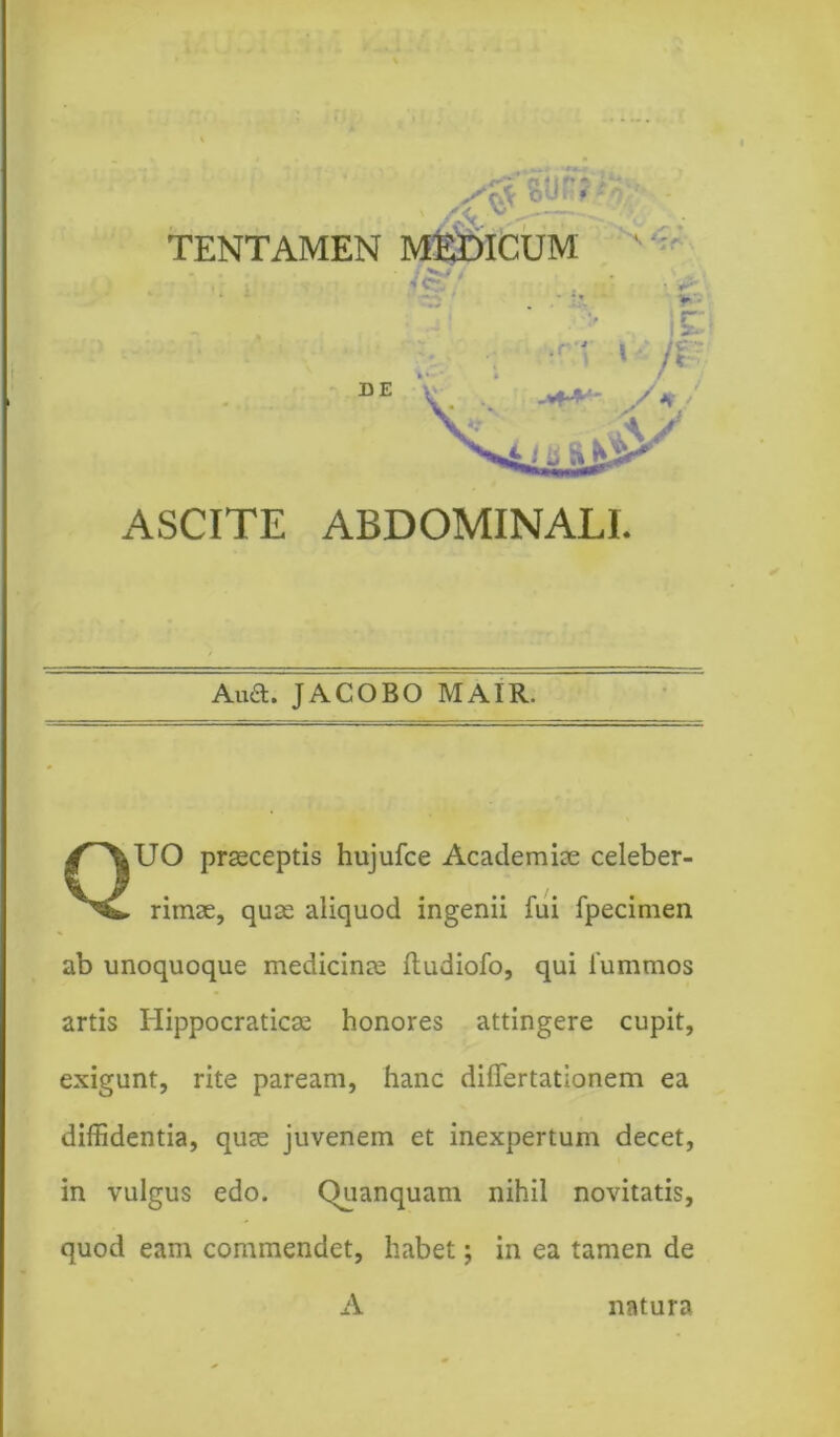 ^8Up TENTAMEN MEDICUM ' A ASCITE ABDOMINALI. Auft. JACOBO MAIR. QUO praeceptis hujufce Academiae celeber- rimae, quae aliquod ingenii fui fpecimen ab unoquoque medicinae ftudiofo, qui lummos artis Hippocraticae honores attingere cupit, exigunt, rite paream, hanc dilTertationem ea diffidentia, quae juvenem et inexpertum decet, in vulgus edo. Quanquam nihil novitatis, quod eam commendet, habet; in ea tamen de A natura