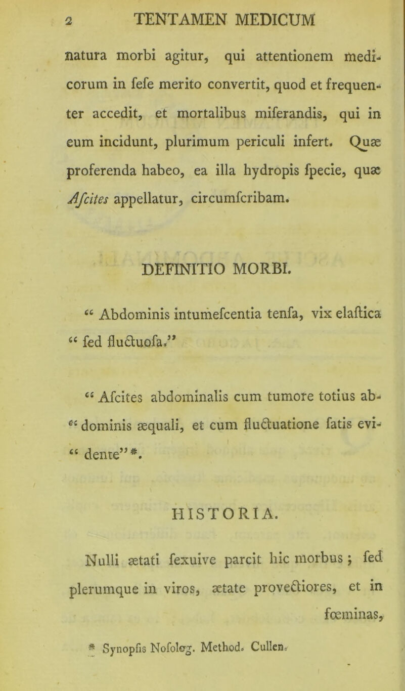 natura morbi agitur, qui attentionem medi- corum in fefe merito convertit, quod et frequen- ter accedit, et mortalibus miferandis, qui in eum incidunt, plurimum periculi infert. Quae proferenda habeo, ea illa hydropis fpecie, quae Afcites appellatur, circumfcribam. DEFINITIO MORBI. 66 Abdominis intumefcentia tenfa, vix elaftica <c fed fluCtuofa.5* “ Afcites abdominalis cum tumore totius ab^ CJ dominis aequali, et cum fluctuatione fatis evi- “ dente” *. HISTORIA. Nulli aetati fexuive parcit hic morbus j fed plerumque in viros, aetate provectiores, et in fceminas. * Synopfis Nofolej. Method. Cullen,