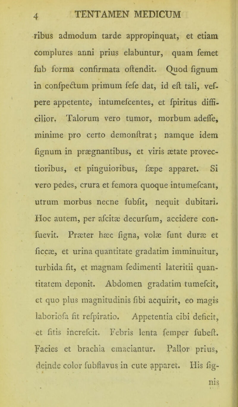 ribus admodum tarde appropinquat, et etiam complures anni prius elabuntur, quam femet fub forma confirmata oftendit. Quod fignum in confpe&um primum fefe dat, id efl tali, vef- pere appetente, intumefcentes, et fpiritus diffi- cilior. Talorum vero tumor, morbum adefie, minime pro certo demonflrat; namque idem fignum in praegnantibus, et viris aetate provec- tioribus, et pinguioribus, faepe apparet. Si vero pedes, crura et femora quoque intumefcant, utrum morbus necne fubfit, nequit dubitari. Hoc autem, per afcitae decurfum, accidere con- fuevit. Praeter haec figna, volae funt durae et ficcae, et urina quantitate gradatim imminuitur, turbida fit, et magnam fedimenti lateritii quan- titatem deponit. Abdomen gradatim tumefcit, et quo plus magnitudinis fibi acquirit, eo magis laboriofa fit refpiratio. Appetentia cibi deficit, et fitis increfcit. Febris lenta femper fubefl. Facies et brachia emaciantur. Pallor prius, deinde color fubflavus in cute apparet. His lig- nis