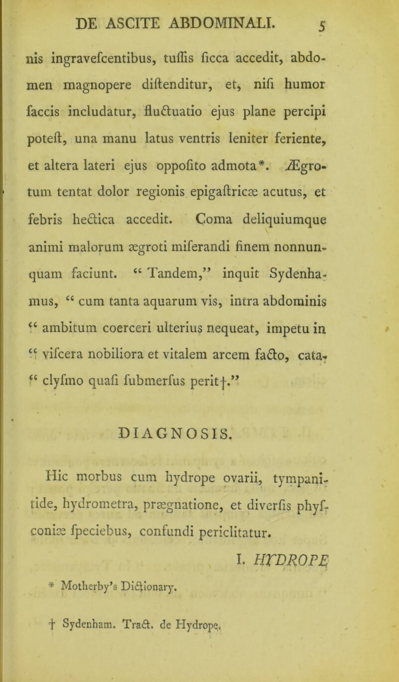 nis ingravefcentibus, tuffis ficca accedit, abdo- men magnopere diftenditur, et, nifi humor faecis includatur, fluduatio ejus plane percipi poteft, una manu latus ventris leniter feriente, et altera lateri ejus oppofito admota*. iEgro- tum tentat dolor regionis epigaftricse acutus, et febris hectica accedit. Coma deliquiumque animi malorum aegroti miferandi finem nonnum- quam faciunt. ££ Tandem,” inquit Sydenha- mus, £c cum tanta aquarum vis, intra abdominis ££ ambitum coerceri ulterius nequeat, impetu in ££ vifcera nobiliora et vitalem arcem fa&o, cata-. ££ clyfmo quafi fubmerfus peritf.” DIAGNOSIS. Hic morbus cum hydrope ovarii, tympani- tide, hydrometra, praegnatione, et diverfis phyf- coniae fpeciebus, confundi periclitatur. I. HTDROPE * Motherby’s Diitionary. ■f Sydenham. Traft. de Hydrope.