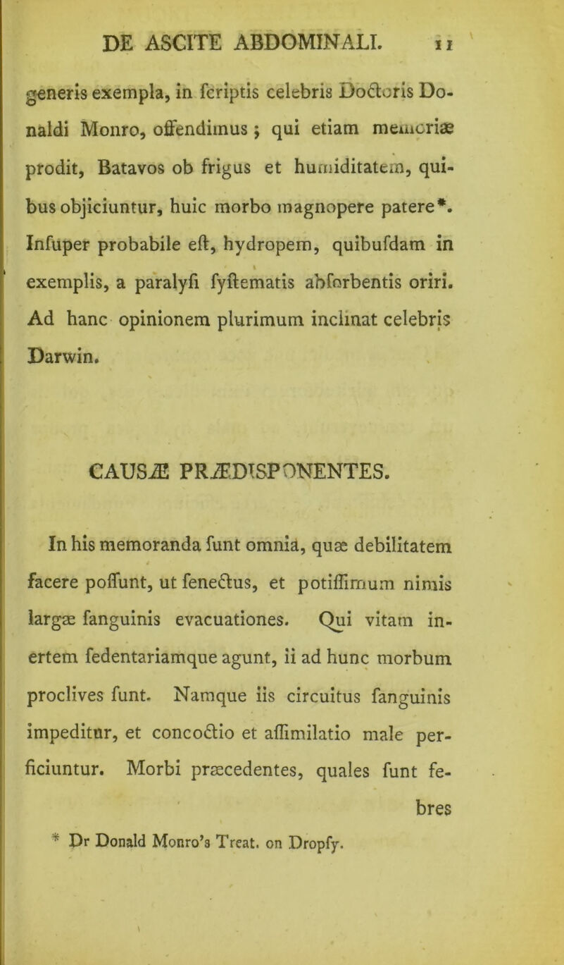 generis exempla, in fcriptis celebris Do&cris Do- naldi Monro, offendimus j qui etiam memoriae prodit, Batavos ob frigus et hurniditatem, qui- bus objiciuntur, huic morbo magnopere patere*. Infuper probabile eft, hydropem, quibufdam in ' t exemplis, a paralyfi fyftematis abforbentis oriri. Ad hanc opinionem plurimum inclinat celebris Darwin. CAUSiE PRiEDTSPONENTES. In his memoranda funt omnia, quae debilitatem * facere poffunt, ut fene&us, et potiflirnum nimis largae fanguinis evacuationes. Qui vitam in- ertem fedentariamque agunt, ii ad hunc morbum proclives funt. Namque iis circuitus fanguinis impeditur, et conco&io et affimilatio male per- ficiuntur. Morbi praecedentes, quales funt fe- bres ~ Dr Donald Monro’3 Treat. on Dropfy.