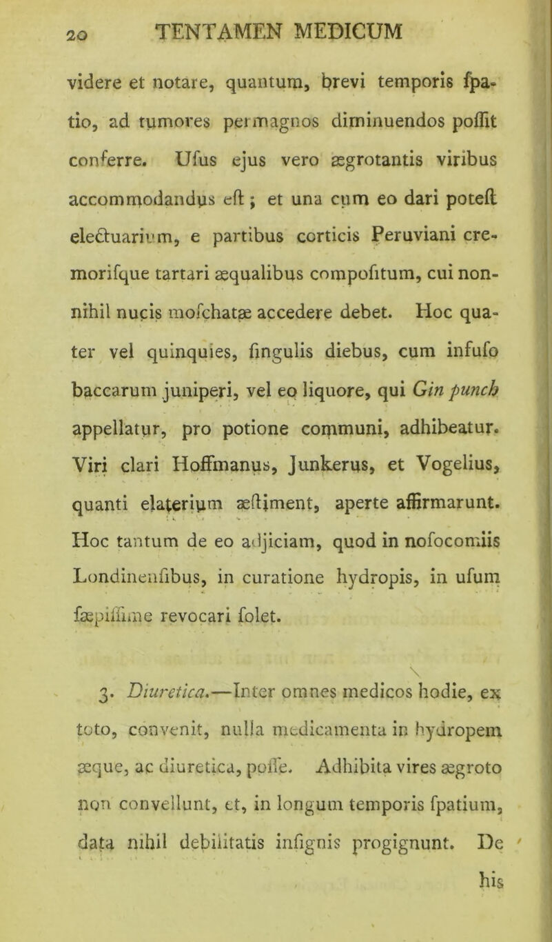 videre et notare, quantum, brevi temporis fpa- tio, ad tumores permagnos diminuendos poflit conferre. Ufus ejus vero aegrotantis viribus accommodandus eft ; et una cum eo dari potelt eledtuarivm, e partibus corticis Peruviani cre- morifque tartari aequalibus compofitum, cui non- nihil nucis mofchatse accedere debet. Hoc qua- ter vel quinquies, lingulis diebus, cum infufo baccarum juniperi, vel eo liquore, qui Gin punch appellatur, pro potione communi, adhibeatur. Viri clari Hoffmanus, Junkerus, et Vogelius, quanti elaterium aeftiment, aperte affirmarunt. s k y • ' v - • Hoc tantum de eo adjiciam, quod in nofocomiis Londinenlibus, in curatione hydropis, in ufum faepilfime revocari folet. 3. Diuretica.—Inter omnes medicos hodie, ex toto, convenit, nulla medicamenta in hydropem seque, ac diuretica, polle. Adhibita vires aegroto non convellunt, ct, in longum temporis fpatium, data nihil debilitatis infignis progignunt. De 3 * * * 7 his