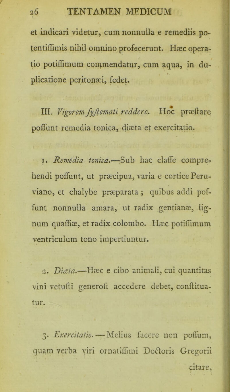 et indicari videtur, cum nonnulla e remediis po- t.entiflimis nihil omnino profecerunt. Haec opera- i tio potiflimum commendatur, cum aqua, in du- plicatione peritonaei, fedet. III. Vigorem fyjlemati reddere. Hoc praedare poflunt remedia tonica, diaeta et exercitatio. i. Remedia tonica.—-Sub hac clade compre- hendi poflunt, ut praecipua, varia e cortice Peru- viano, et chalybe praeparata ; quibus addi pof- funt nonnulla amara, ut radix gentianae, lig- num quafliae, et radix colombo. Haec potiflimum ventriculum tono impertiuntur. i. Diceta.—Haec e cibo animali, cui quantitas vini vetufli generofi accedere debet, conftitua- tur. 3. Exercitatio. — Melius facere non poflum, quam verba viri ornatifiimi Doftoris Gregorii citare.