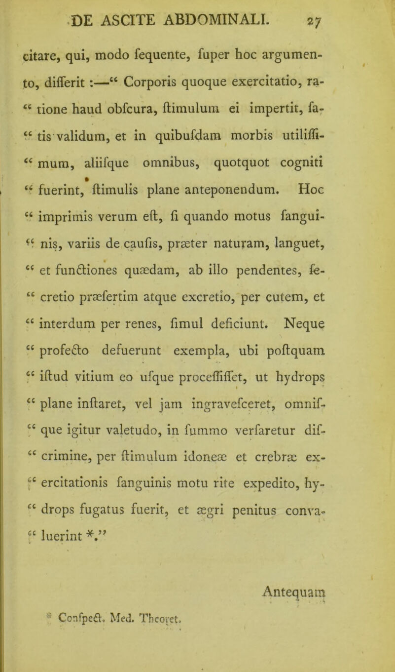 citare, qui, modo fequente, fuper hoc argumen- to, diflerit :—44 Corporis quoque exercitatio, ra- 44 tione haud obfcura, ftimulum ei impertit, fa- 44 tis validum, et in quibufdam morbis utilifli- 44 mum, aliifque omnibus, quotquot cogniti 44 fuerint, ftimulis plane anteponendum. Hoc 44 imprimis verum eft, fi quando motus fangui- *4 nis, variis de caufis, praeter naturam, languet, 44 et funfliones quaedam, ab illo pendentes, fe- 44 cretio praefertim atque excretio, per cutem, et 44 interdum per renes, fimul deficiunt. Neque 44 profeflo defuerunt exempla, ubi poftquam 44 illud vitium eo ufque procefliftet, ut hydrops 1 T 44 plane inflaret, vel jam ingravefceret, omnif- 44 que igitur valetudo, in fummo verfaretur dif- 44 crimine, per ftimulum idoneae et crebras ex- 44 ercitationis fanguinis motu rite expedito, hy- 44 drops fugatus fuerit, et aegri penitus conva- 44 luerint Confpedh Med. Tbeoret. Antequam