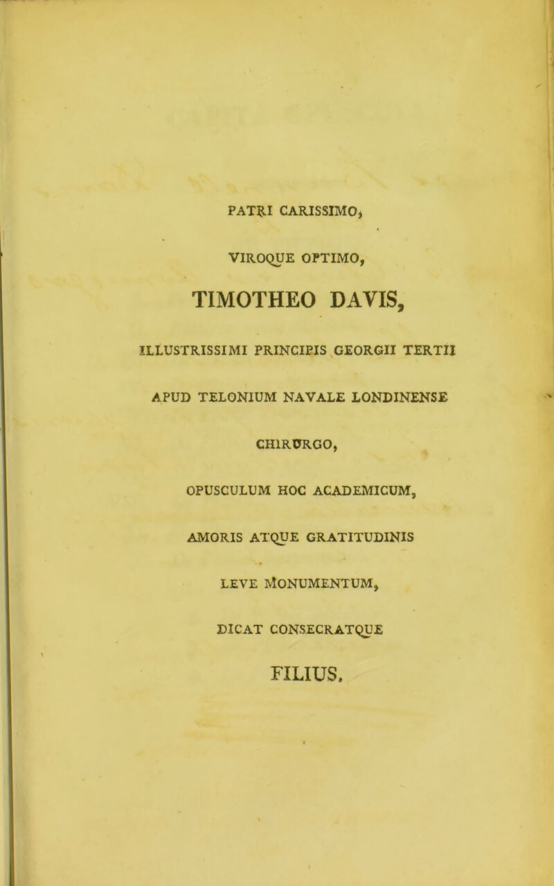 PATRI CARISSIMO* VIROQUE OPTIMO, TIMOTHEO DAYIS, ILLUSTRISSIMI PRINCIPIS GEORGII TERTII APUD TELONIUM NAVALE LONDINENSE CHIRURGO, OPUSCULUM HOC ACADEMICUM, AMORIS ATQUE GRATITUDINIS leve Monumentum, DICAT CONSECRATQUE FILIUS