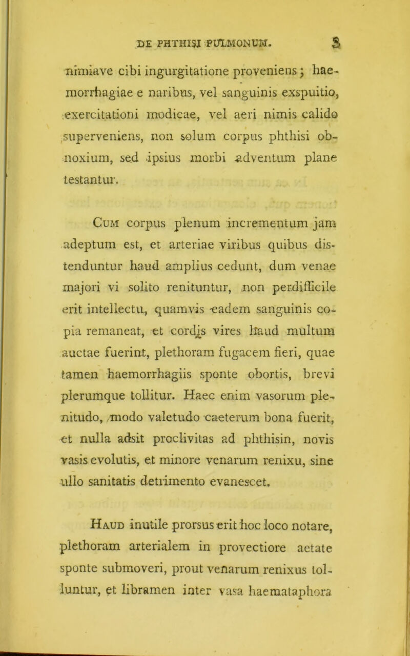 nimiave cibi ingurgitatione proveniens; hae- morrhagiae e naribus, vel sanguinis exspuitio, exercitationi modicae, vel aeri nimis calido superveniens, non solum corpus phthisi ob- noxium, se.d ipsius morbi adventum plane testantur. Cum corpus plenum incrementum jam adeptum est, et arteriae viribus quibus dis- tenduntur haud amplius cedunt, dum venae majori vi solito renituntur, non perdifficile erit intellectu, quamvis -eadem sanguinis co- pia remaneat, et cordjs vires haud multum auctae fuerint, plethoram fugacem fieri, quae tamen haemorrhagiis sponte obortis, brevi plerumque tollitur. Haec enim vasorum ple- nitudo, modo valetudo caeterum bona fuerit, et nulla adsit proclivitas ad phthisin, novis vasis evolutis, et minore venarum renixu, sine ullo sanitatis detrimento evanescet. Haud inutile prorsus erit hoc loco notare, plethoram arterialem in provectiore aetate sponte submoveri, prout venarum renixus tol- luntur, et libramen inter vasa haemataphora