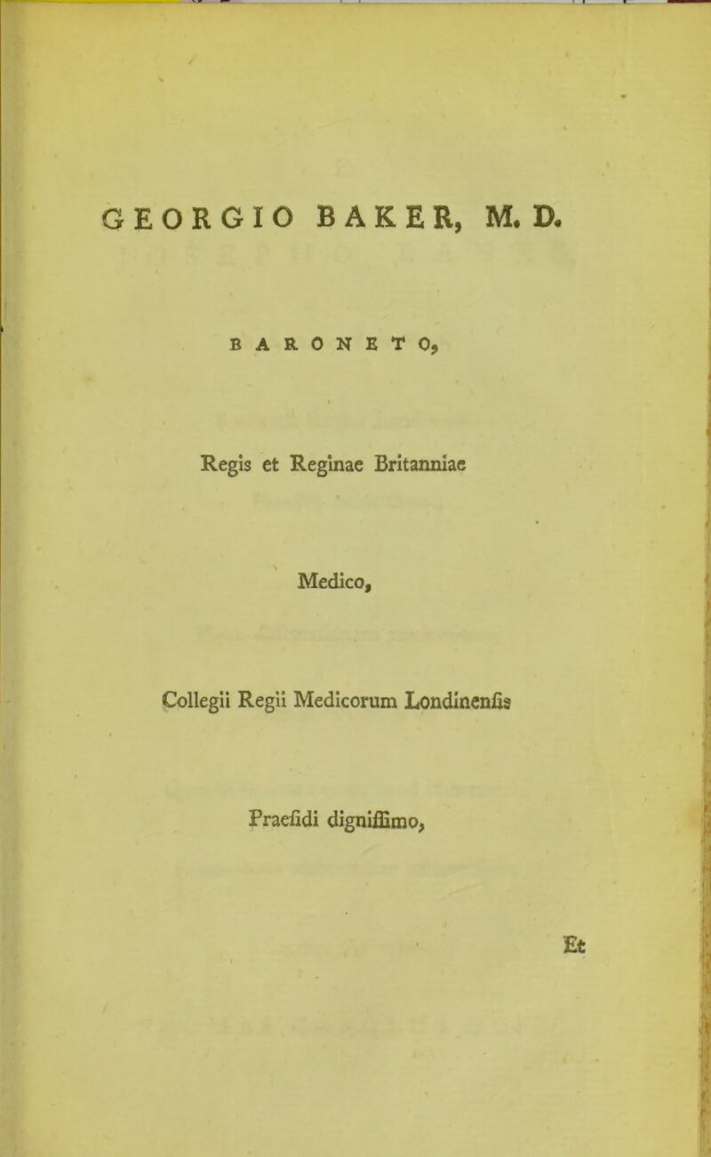EORGIO BAKER, M. D. BARONETO, Regis et Reginae Britanniae Medico, Collegii Regii Medicorum Londinenfis Praefidi digniffimo, Et