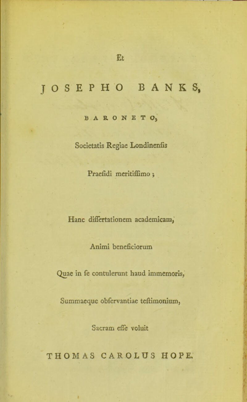 JOSEPHO BANKS, BARONETOj Societatis Regiae Londinenfis Praeiidi meritiffimo 5 Hanc diflertationem academicam, Animi beneficiorum Quae in fe contulerunt haud immemoris, Summaeque obfervantiae tefiimonium. Sacram efle voluit THOMAS CAROLUS HOPE, I