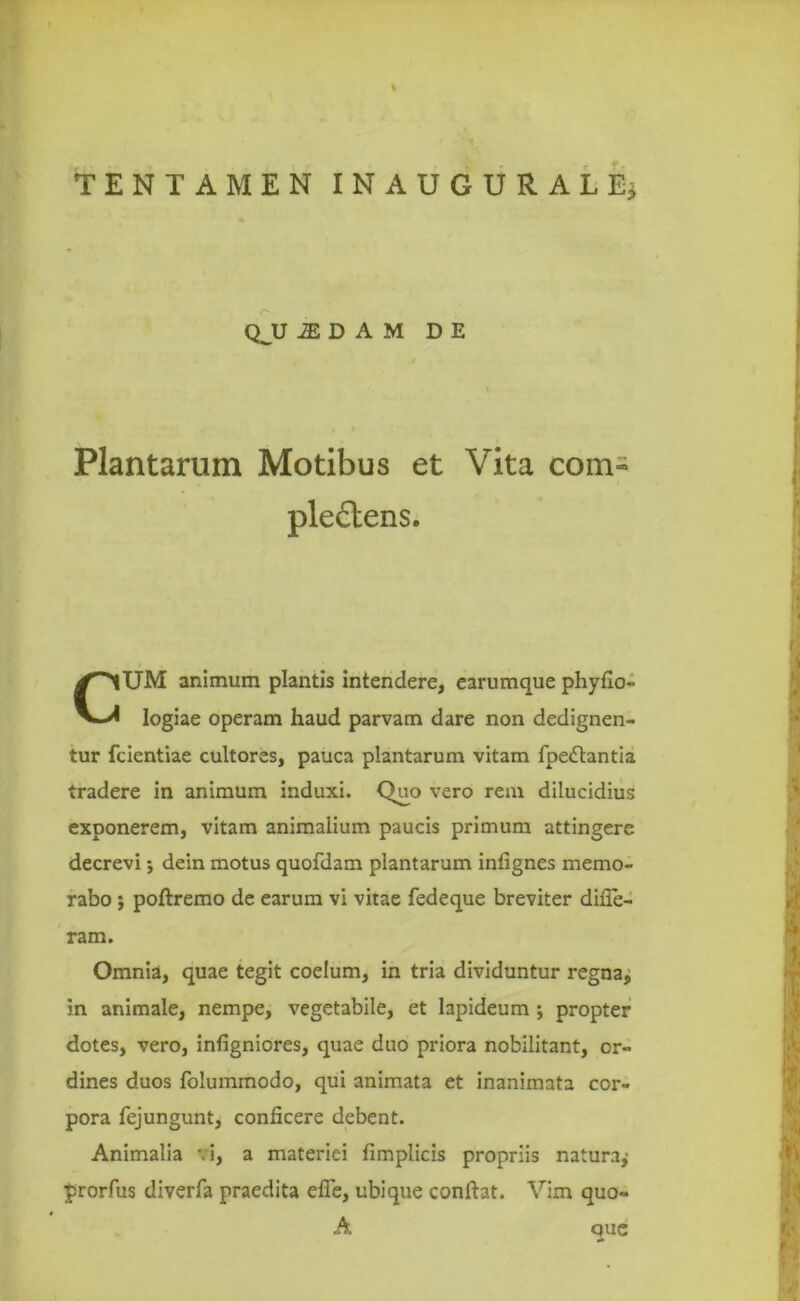 Plantarum Motibus et Vita com~ ple£tens. UM animum plantis intendere, earumque phyfio- logiae operam haud parvam dare non dedignen- tur fcientiae cultores, pauca plantarum vitam fpedtantia tradere in animum induxi. Quo vero rem dilucidius exponerem, vitam animalium paucis primum attingere decrevi dein motus quofdam plantarum infignes memo- rabo ; poftremo de earum vi vitae fedeque breviter difie- Omnia, quae tegit coelum, in tria dividuntur regna, in animale, nempe, vegetabile, et lapideum ; propter dotes, vero, infigniores, quae duo priora nobilitant, or- dines duos folummodo, qui animata et inanimata cor- pora fejungunt, conficere debent. Animalia '.i, a materiei fimplicis propriis naiuraj prorfus diverfa praedita efie, ubique confiat. Vim quo- QJJ iEDAM DE ram. A que