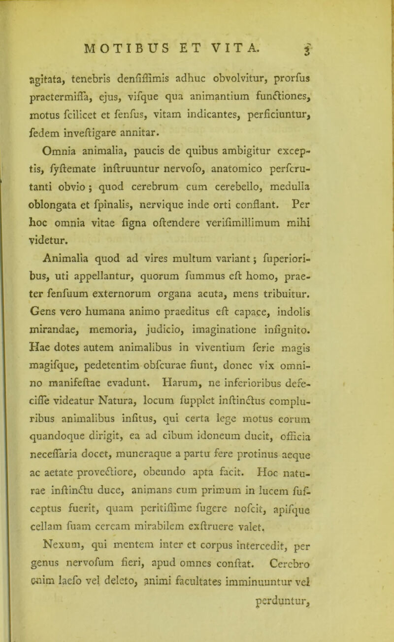 ■> agitata, tenebris denfiflimis adhuc obvolvitur, prorfus praetermilTa, ejus, vifque qua animantium funftiones, motus fcilicet et fenfus, vitam indicantes, perficiuntur, fedem inveftigare annitar. Omnia animalia, paucis de quibus ambigitur excep- tis, fyftemate inftruuntur nervofo, anatomico perfcru- tanti obvio *, quod cerebrum cum cerebello, medulla oblongata et fpinalis, nervique inde orti conflant. Per hoc omnia vitae figna oftendere verifimillimum mihi videtur. Animalia quod ad vires multum variant; fuperiori- bus, uti appellantur, quorum fummus eft homo, prae- ter fenfuum externorum organa acuta, mens tribuitur. Gens vero humana animo praeditus efl: capace, indolis mirandae, memoria, judicio, imaginatione infignito. Piae dotes autem animalibus in viventium ferie masjs magifque, pedetentim obfcurae fiunt, donec vix omni- no manifeftae evadunt. Harum, ne inferioribus dere- cifle videatur Natura, locum fupplet inftinctus complu- ribus animalibus infitus, qui certa lege motus eorum quandoque dirigit, ea ad cibum idoneum ducit, officia neceflaria docet, muneraque a partu fere protinus aeque ac aetate prove&iore, obeundo apta facit. Hoc natu- rae inftiniflu duce, animans cum primum in lucem fuf- ceptus fuerit, quam peritiffime fugere nofcit, apifque cellam fuam ceream mirabilem exftruere valet. Nexum, qui mentem inter et corpus intercedit, per genus nervofum fieri, apud omnes conflat. Cerebro enim laefo vel deleto, animi facultates imminuuntur vel perduntur.
