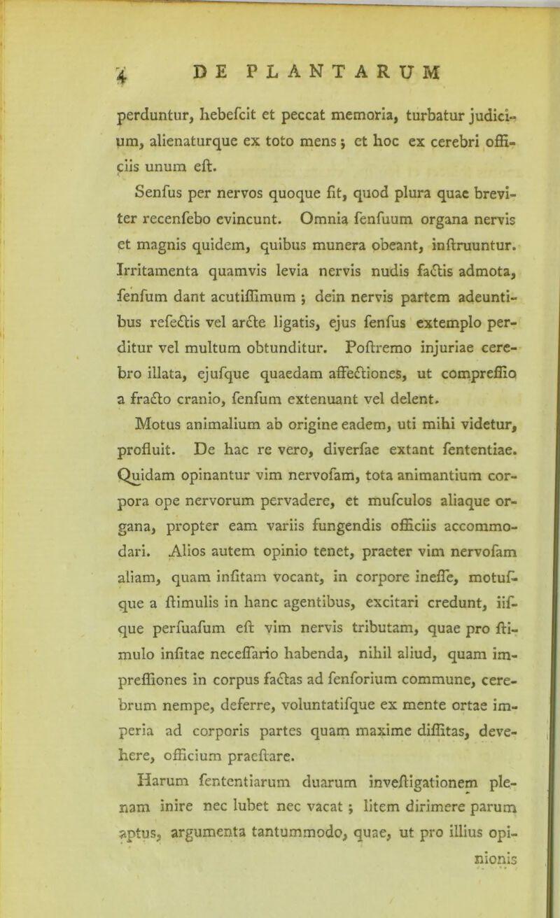 perduntur, hebefcit et peccat memoria, turbatur judici- um, alienaturque ex toto mens; et hoc ex cerebri offi- ciis unum eft. Senfus per nervos quoque fit, quod plura quae brevi- ter recenfebo evincunt. Omnia fenfuum organa nervis et magnis quidem, quibus munera obeant, inftruuntur. Irritamenta quamvis levia nervis nudis fa£tis admota, fenfum dant acutiffimum j dein nervis partem adeunti- bus refedtis vel ar<Ste ligatis, ejus fenfus extemplo per- ditur vel multum obtunditur. Poftremo injuriae cere- bro illata, ejufque quaedam affeftiones, ut compreffio a fratfto cranio, fenfum extenuant vel delent. Motus animalium ab origine eadem, uti mihi videtur, profluit. De hac rc vero, diverfae extant fententiae. Quidam opinantur vim nervofam, tota animantium cor- pora ope nervorum pervadere, et mufculos aliaque or- gana, propter eam variis fungendis officiis accommo- dari. Alios autem opinio tenet, praeter vim nervofam aliam, quam infitam vocant, in corpore inefle, motuf. que a ftimulis in hanc agentibus, excitari credunt, iif- que perfuafum eft vim nervis tributam, quae pro fti- mulo infitae neceffario habenda, nihil aliud, quam im- preffiones in corpus fa£tas ad fenforium commune, cere- brum nempe, deferre, voluntatifque ex mente ortae im- peria ad corporis partes quam maxime diffitas, deve- here, officium praeftare. Harum fententiarum duarum inveftigationem ple- nam inire nec lubet nec vacat; litem dirimere parum aptus, argumenta tantummodo, quae, ut pro illius opi- nionis