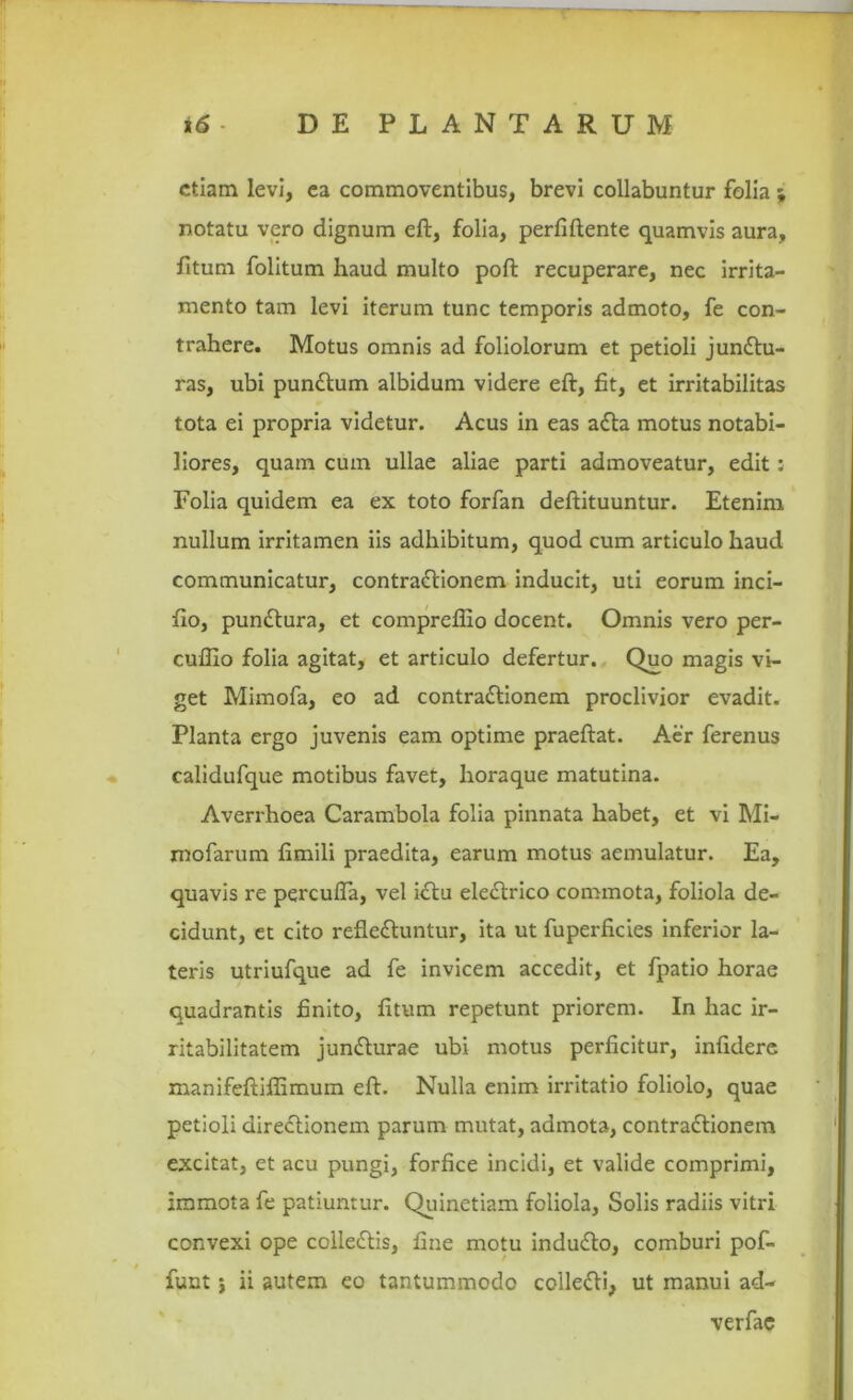 etiam levi, ea commoventibus, brevi collabuntur folia \ notatu vero dignum eft, folia, perfiftente quamvis aura, fitum folitum haud multo poft recuperare, nec irrita- mento tam levi iterum tunc temporis admoto, fe con- trahere. Motus omnis ad foliolorum et petioli junCtu- ras, ubi punCtum albidum videre eft, fit, et irritabilitas tota ei propria videtur. Acus in eas aCta motus notabi- liores, quam cum ullae aliae parti admoveatur, edit : Folia quidem ea ex toto forfan deftituuntur. Etenim nullum irritamen iis adhibitum, quod cum articulo haud communicatur, contractionem inducit, uti eorum inci- fio, punCtura, et comprefllo docent. Omnis vero per- cuffio folia agitat, et articulo defertur. Quo magis vi- get Mimofa, eo ad contraCtionem proclivior evadit. Planta ergo juvenis eam optime praeftat. Aer ferenus calidufque motibus favet, horaque matutina. Averrhoea Carambola folia pinnata habet, et vi Mi- mofarum fimili praedita, earum motus aemulatur. Ea, quavis re percufla, vel iCtu eleCtrico commota, foliola de- cidunt, et cito refleCtuntur, ita ut fuperficies inferior la- teris utriufque ad fe invicem accedit, et fpatio horae quadrantis finito, fitum repetunt priorem. In hac ir- ritabilitatem junCturae ubi motus perficitur, infidere manifeftiffimum eft. Nulla enim irritatio foliolo, quae petioli direCtionem parum mutat, admota, contraCtionem excitat, et acu pungi, forfice incidi, et valide comprimi, immota fe patiuntur. Quinetiam foliola, Solis radiis vitri convexi ope colleCtis, fine motu induCto, comburi pof- funt i ii autem eo tantummodo colledi, ut manui ad- verfae